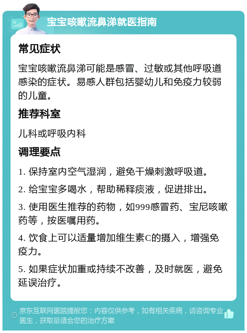 宝宝咳嗽流鼻涕就医指南 常见症状 宝宝咳嗽流鼻涕可能是感冒、过敏或其他呼吸道感染的症状。易感人群包括婴幼儿和免疫力较弱的儿童。 推荐科室 儿科或呼吸内科 调理要点 1. 保持室内空气湿润，避免干燥刺激呼吸道。 2. 给宝宝多喝水，帮助稀释痰液，促进排出。 3. 使用医生推荐的药物，如999感冒药、宝尼咳嗽药等，按医嘱用药。 4. 饮食上可以适量增加维生素C的摄入，增强免疫力。 5. 如果症状加重或持续不改善，及时就医，避免延误治疗。