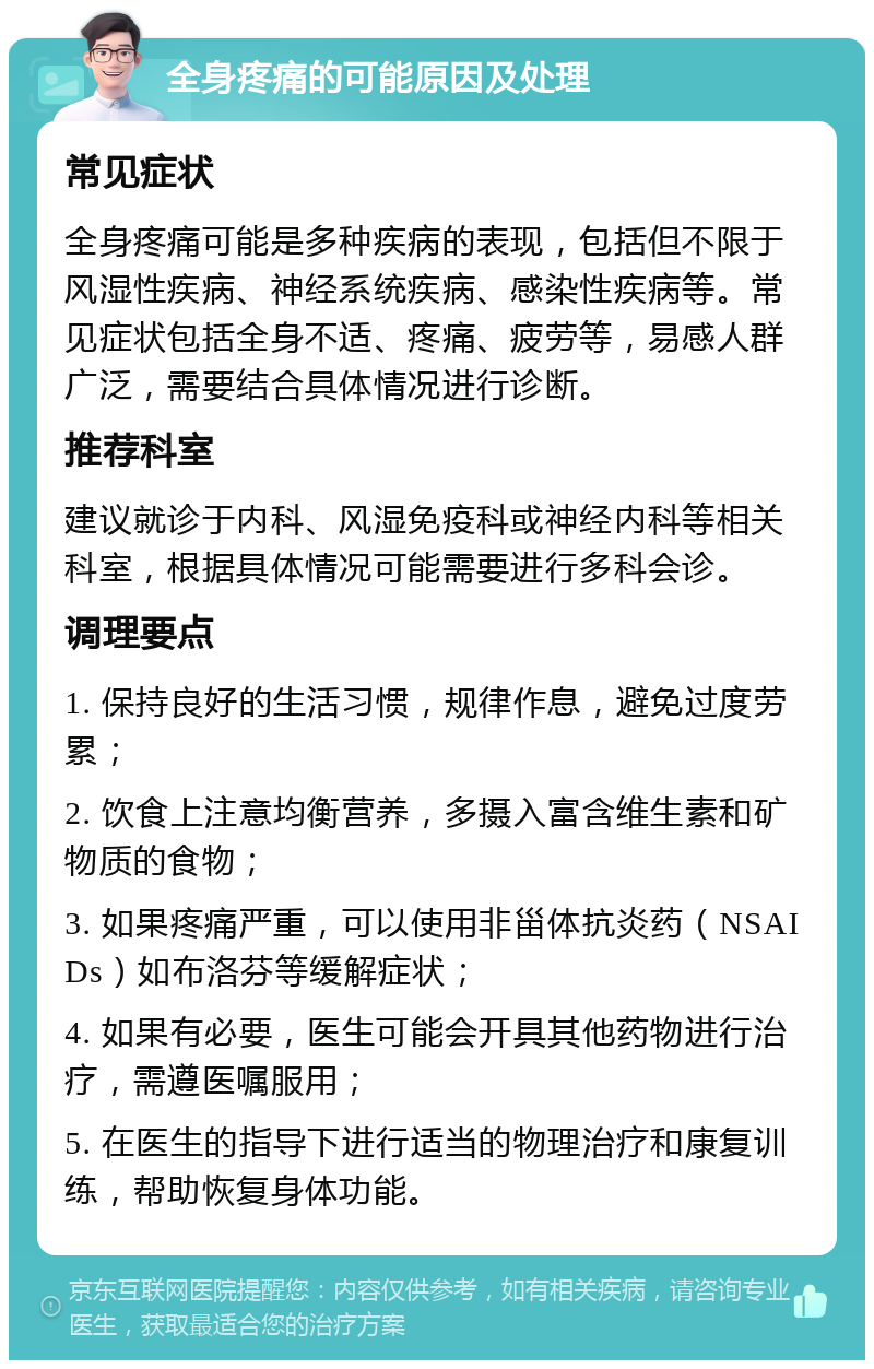 全身疼痛的可能原因及处理 常见症状 全身疼痛可能是多种疾病的表现，包括但不限于风湿性疾病、神经系统疾病、感染性疾病等。常见症状包括全身不适、疼痛、疲劳等，易感人群广泛，需要结合具体情况进行诊断。 推荐科室 建议就诊于内科、风湿免疫科或神经内科等相关科室，根据具体情况可能需要进行多科会诊。 调理要点 1. 保持良好的生活习惯，规律作息，避免过度劳累； 2. 饮食上注意均衡营养，多摄入富含维生素和矿物质的食物； 3. 如果疼痛严重，可以使用非甾体抗炎药（NSAIDs）如布洛芬等缓解症状； 4. 如果有必要，医生可能会开具其他药物进行治疗，需遵医嘱服用； 5. 在医生的指导下进行适当的物理治疗和康复训练，帮助恢复身体功能。