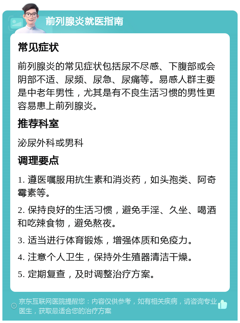 前列腺炎就医指南 常见症状 前列腺炎的常见症状包括尿不尽感、下腹部或会阴部不适、尿频、尿急、尿痛等。易感人群主要是中老年男性，尤其是有不良生活习惯的男性更容易患上前列腺炎。 推荐科室 泌尿外科或男科 调理要点 1. 遵医嘱服用抗生素和消炎药，如头孢类、阿奇霉素等。 2. 保持良好的生活习惯，避免手淫、久坐、喝酒和吃辣食物，避免熬夜。 3. 适当进行体育锻炼，增强体质和免疫力。 4. 注意个人卫生，保持外生殖器清洁干燥。 5. 定期复查，及时调整治疗方案。