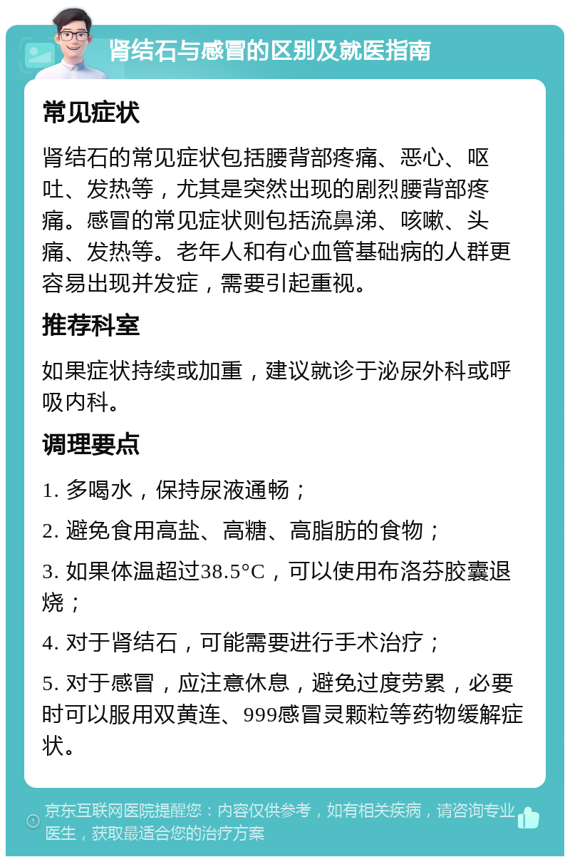 肾结石与感冒的区别及就医指南 常见症状 肾结石的常见症状包括腰背部疼痛、恶心、呕吐、发热等，尤其是突然出现的剧烈腰背部疼痛。感冒的常见症状则包括流鼻涕、咳嗽、头痛、发热等。老年人和有心血管基础病的人群更容易出现并发症，需要引起重视。 推荐科室 如果症状持续或加重，建议就诊于泌尿外科或呼吸内科。 调理要点 1. 多喝水，保持尿液通畅； 2. 避免食用高盐、高糖、高脂肪的食物； 3. 如果体温超过38.5°C，可以使用布洛芬胶囊退烧； 4. 对于肾结石，可能需要进行手术治疗； 5. 对于感冒，应注意休息，避免过度劳累，必要时可以服用双黄连、999感冒灵颗粒等药物缓解症状。