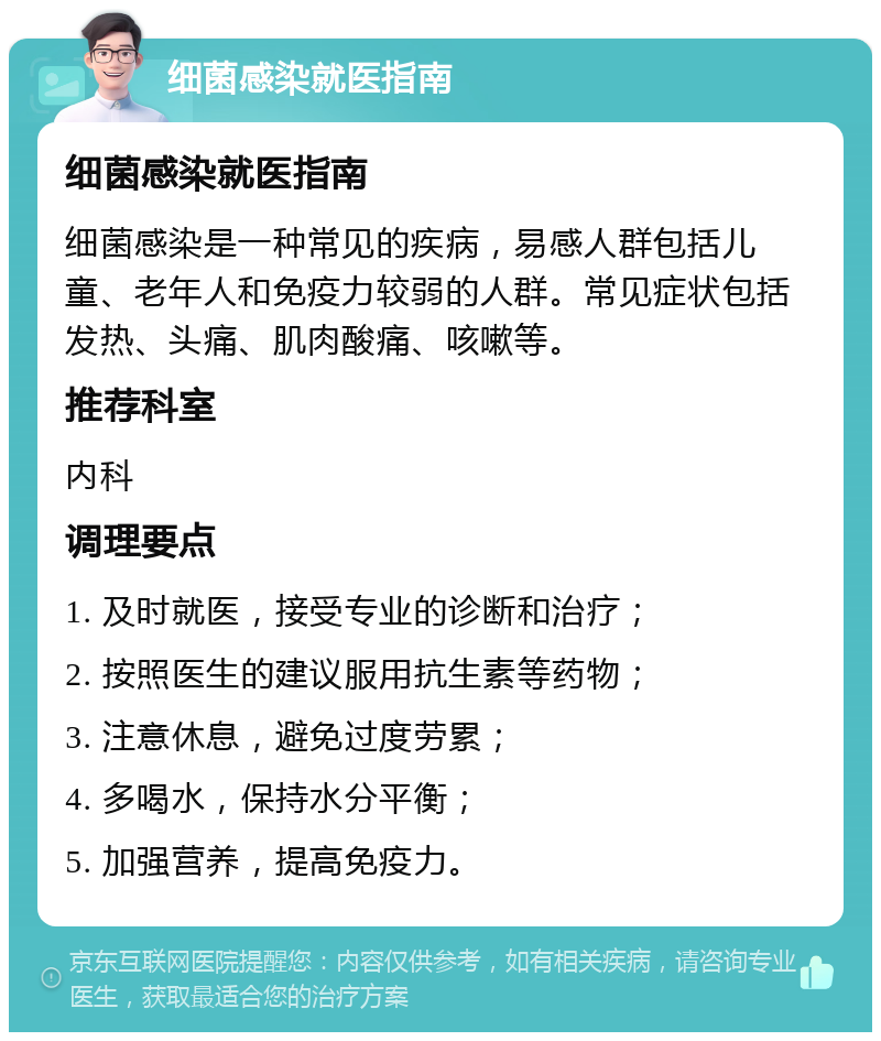 细菌感染就医指南 细菌感染就医指南 细菌感染是一种常见的疾病，易感人群包括儿童、老年人和免疫力较弱的人群。常见症状包括发热、头痛、肌肉酸痛、咳嗽等。 推荐科室 内科 调理要点 1. 及时就医，接受专业的诊断和治疗； 2. 按照医生的建议服用抗生素等药物； 3. 注意休息，避免过度劳累； 4. 多喝水，保持水分平衡； 5. 加强营养，提高免疫力。