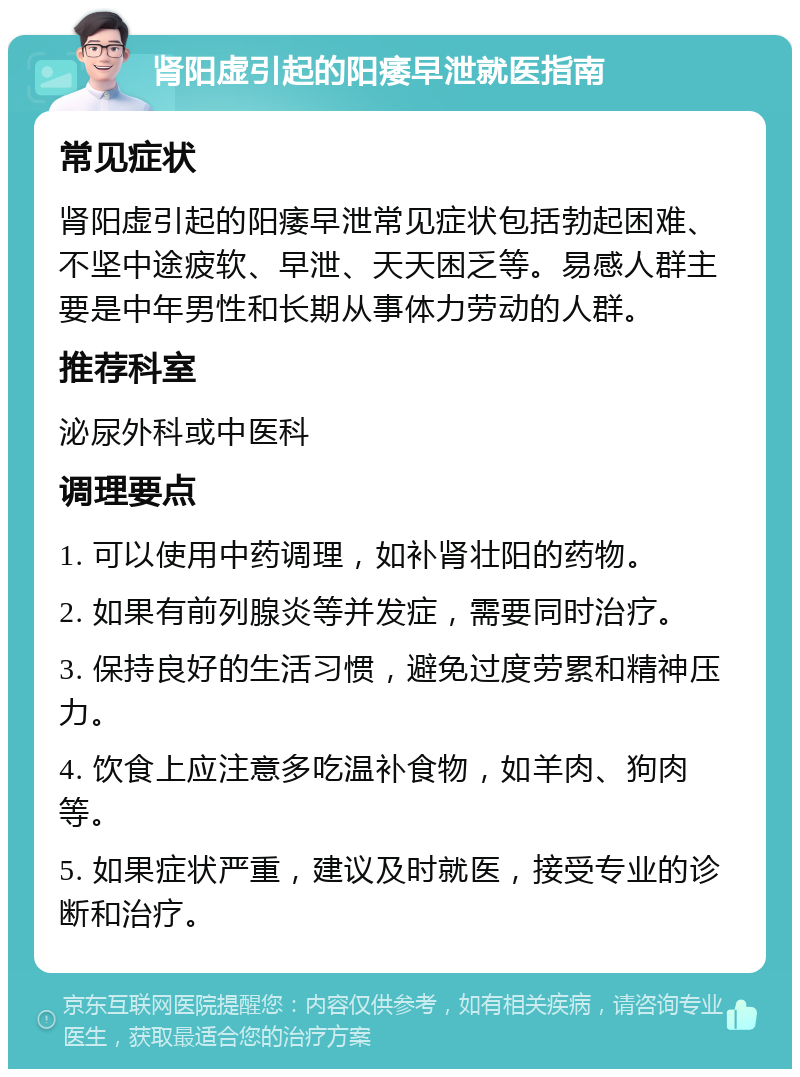 肾阳虚引起的阳痿早泄就医指南 常见症状 肾阳虚引起的阳痿早泄常见症状包括勃起困难、不坚中途疲软、早泄、天天困乏等。易感人群主要是中年男性和长期从事体力劳动的人群。 推荐科室 泌尿外科或中医科 调理要点 1. 可以使用中药调理，如补肾壮阳的药物。 2. 如果有前列腺炎等并发症，需要同时治疗。 3. 保持良好的生活习惯，避免过度劳累和精神压力。 4. 饮食上应注意多吃温补食物，如羊肉、狗肉等。 5. 如果症状严重，建议及时就医，接受专业的诊断和治疗。