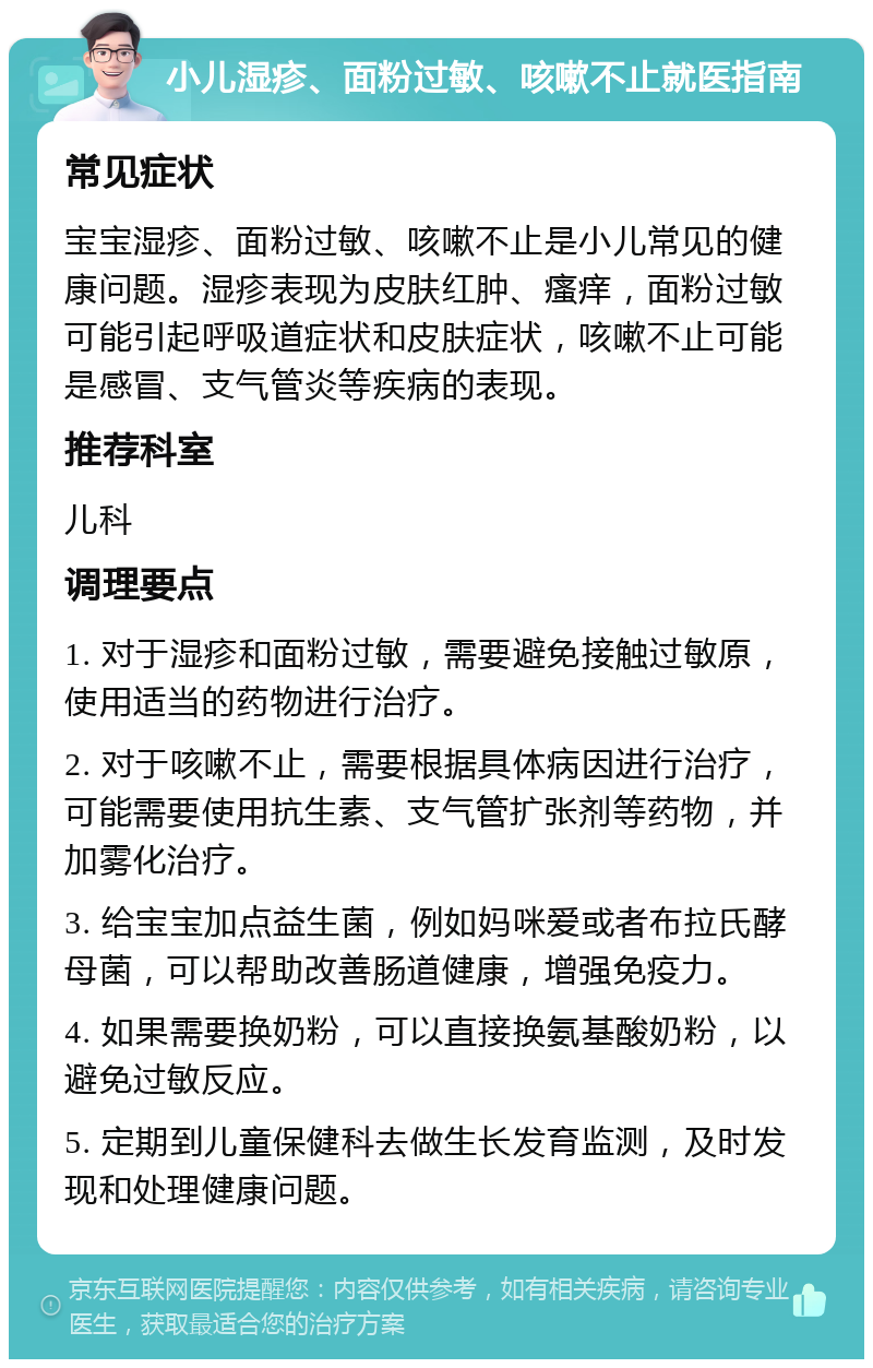 小儿湿疹、面粉过敏、咳嗽不止就医指南 常见症状 宝宝湿疹、面粉过敏、咳嗽不止是小儿常见的健康问题。湿疹表现为皮肤红肿、瘙痒，面粉过敏可能引起呼吸道症状和皮肤症状，咳嗽不止可能是感冒、支气管炎等疾病的表现。 推荐科室 儿科 调理要点 1. 对于湿疹和面粉过敏，需要避免接触过敏原，使用适当的药物进行治疗。 2. 对于咳嗽不止，需要根据具体病因进行治疗，可能需要使用抗生素、支气管扩张剂等药物，并加雾化治疗。 3. 给宝宝加点益生菌，例如妈咪爱或者布拉氏酵母菌，可以帮助改善肠道健康，增强免疫力。 4. 如果需要换奶粉，可以直接换氨基酸奶粉，以避免过敏反应。 5. 定期到儿童保健科去做生长发育监测，及时发现和处理健康问题。