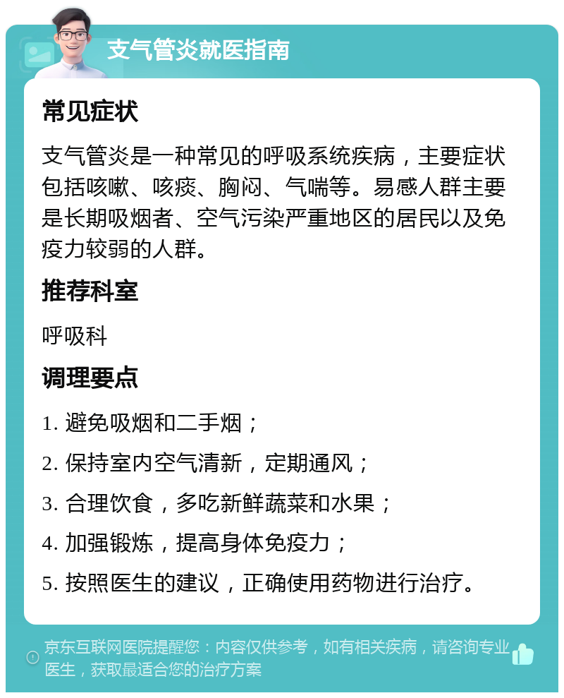 支气管炎就医指南 常见症状 支气管炎是一种常见的呼吸系统疾病，主要症状包括咳嗽、咳痰、胸闷、气喘等。易感人群主要是长期吸烟者、空气污染严重地区的居民以及免疫力较弱的人群。 推荐科室 呼吸科 调理要点 1. 避免吸烟和二手烟； 2. 保持室内空气清新，定期通风； 3. 合理饮食，多吃新鲜蔬菜和水果； 4. 加强锻炼，提高身体免疫力； 5. 按照医生的建议，正确使用药物进行治疗。