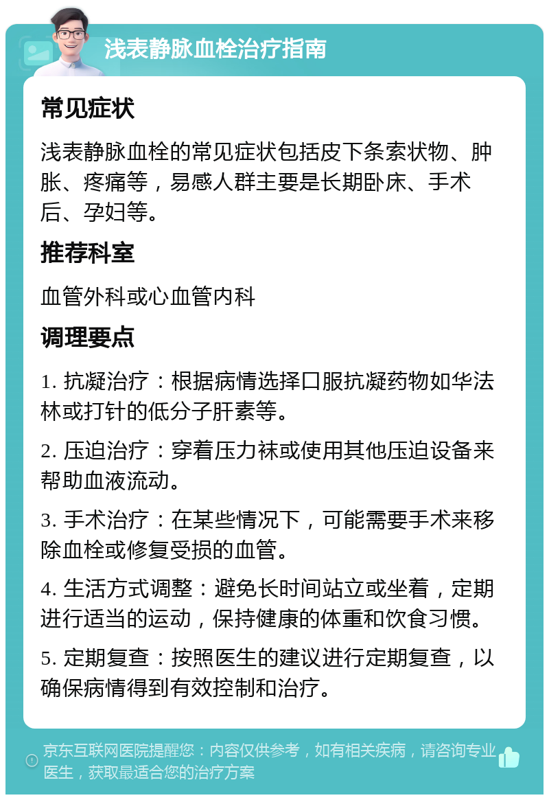 浅表静脉血栓治疗指南 常见症状 浅表静脉血栓的常见症状包括皮下条索状物、肿胀、疼痛等，易感人群主要是长期卧床、手术后、孕妇等。 推荐科室 血管外科或心血管内科 调理要点 1. 抗凝治疗：根据病情选择口服抗凝药物如华法林或打针的低分子肝素等。 2. 压迫治疗：穿着压力袜或使用其他压迫设备来帮助血液流动。 3. 手术治疗：在某些情况下，可能需要手术来移除血栓或修复受损的血管。 4. 生活方式调整：避免长时间站立或坐着，定期进行适当的运动，保持健康的体重和饮食习惯。 5. 定期复查：按照医生的建议进行定期复查，以确保病情得到有效控制和治疗。