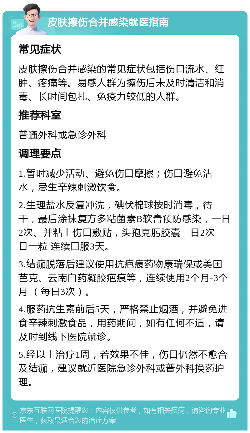 皮肤擦伤合并感染就医指南 常见症状 皮肤擦伤合并感染的常见症状包括伤口流水、红肿、疼痛等。易感人群为擦伤后未及时清洁和消毒、长时间包扎、免疫力较低的人群。 推荐科室 普通外科或急诊外科 调理要点 1.暂时减少活动、避免伤口摩擦；伤口避免沾水，忌生辛辣刺激饮食。 2.生理盐水反复冲洗，碘伏棉球按时消毒，待干，最后涂抹复方多粘菌素B软膏预防感染，一日2次、并粘上伤口敷贴，头孢克肟胶囊一日2次 一日一粒 连续口服3天。 3.结痂脱落后建议使用抗疤痕药物康瑞保或美国芭克、云南白药凝胶疤痕等，连续使用2个月-3个月 （每日3次）。 4.服药抗生素前后5天，严格禁止烟酒，并避免进食辛辣刺激食品，用药期间，如有任何不适，请及时到线下医院就诊。 5.经以上治疗1周，若效果不佳，伤口仍然不愈合及结痂，建议就近医院急诊外科或普外科换药护理。