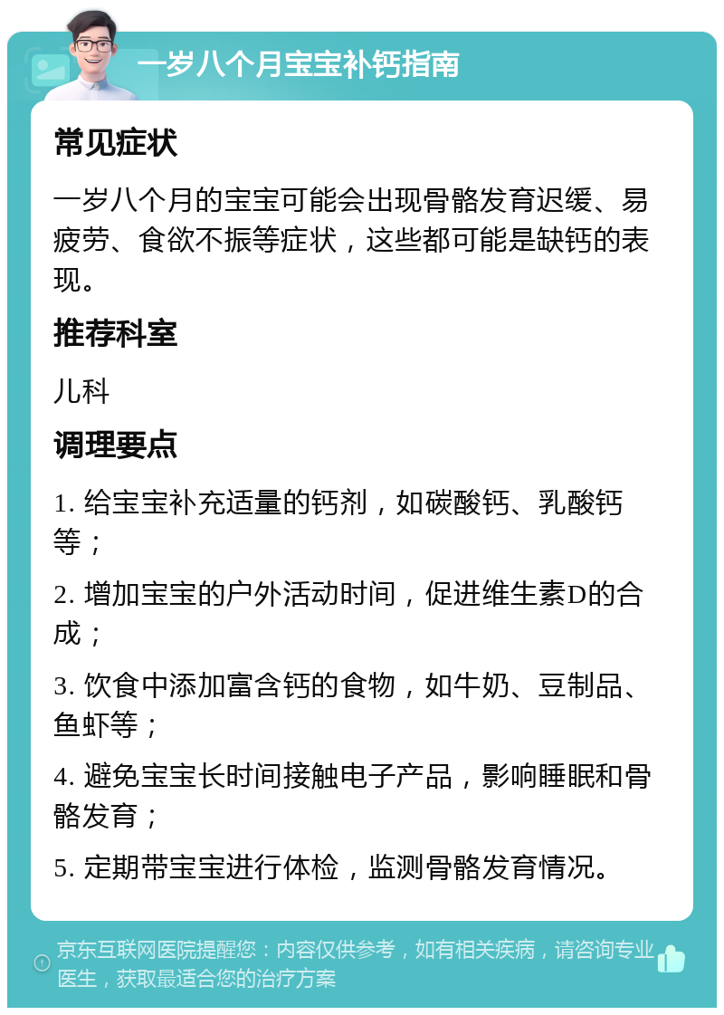 一岁八个月宝宝补钙指南 常见症状 一岁八个月的宝宝可能会出现骨骼发育迟缓、易疲劳、食欲不振等症状，这些都可能是缺钙的表现。 推荐科室 儿科 调理要点 1. 给宝宝补充适量的钙剂，如碳酸钙、乳酸钙等； 2. 增加宝宝的户外活动时间，促进维生素D的合成； 3. 饮食中添加富含钙的食物，如牛奶、豆制品、鱼虾等； 4. 避免宝宝长时间接触电子产品，影响睡眠和骨骼发育； 5. 定期带宝宝进行体检，监测骨骼发育情况。