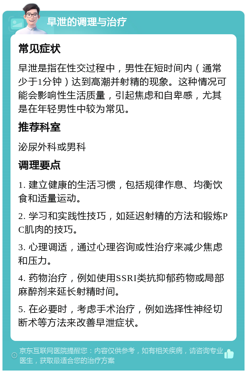 早泄的调理与治疗 常见症状 早泄是指在性交过程中，男性在短时间内（通常少于1分钟）达到高潮并射精的现象。这种情况可能会影响性生活质量，引起焦虑和自卑感，尤其是在年轻男性中较为常见。 推荐科室 泌尿外科或男科 调理要点 1. 建立健康的生活习惯，包括规律作息、均衡饮食和适量运动。 2. 学习和实践性技巧，如延迟射精的方法和锻炼PC肌肉的技巧。 3. 心理调适，通过心理咨询或性治疗来减少焦虑和压力。 4. 药物治疗，例如使用SSRI类抗抑郁药物或局部麻醉剂来延长射精时间。 5. 在必要时，考虑手术治疗，例如选择性神经切断术等方法来改善早泄症状。