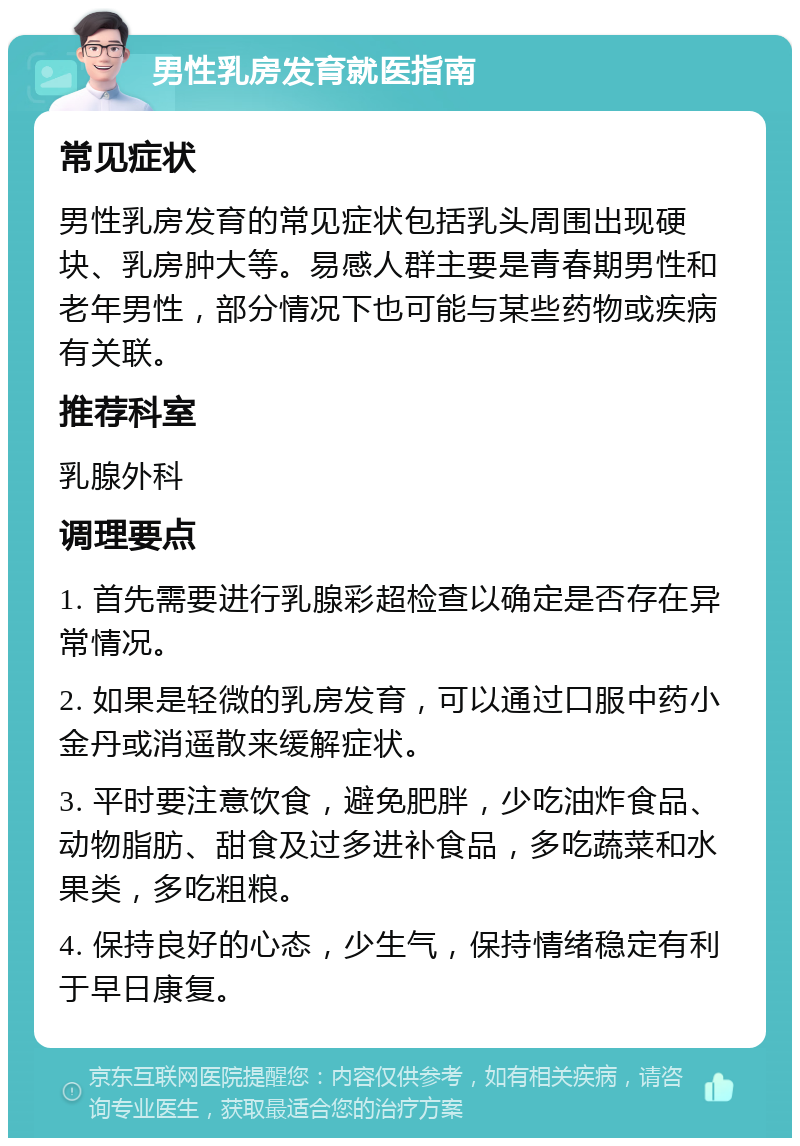 男性乳房发育就医指南 常见症状 男性乳房发育的常见症状包括乳头周围出现硬块、乳房肿大等。易感人群主要是青春期男性和老年男性，部分情况下也可能与某些药物或疾病有关联。 推荐科室 乳腺外科 调理要点 1. 首先需要进行乳腺彩超检查以确定是否存在异常情况。 2. 如果是轻微的乳房发育，可以通过口服中药小金丹或消遥散来缓解症状。 3. 平时要注意饮食，避免肥胖，少吃油炸食品、动物脂肪、甜食及过多进补食品，多吃蔬菜和水果类，多吃粗粮。 4. 保持良好的心态，少生气，保持情绪稳定有利于早日康复。