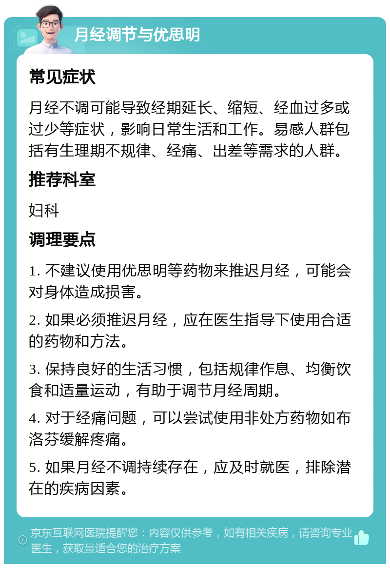 月经调节与优思明 常见症状 月经不调可能导致经期延长、缩短、经血过多或过少等症状，影响日常生活和工作。易感人群包括有生理期不规律、经痛、出差等需求的人群。 推荐科室 妇科 调理要点 1. 不建议使用优思明等药物来推迟月经，可能会对身体造成损害。 2. 如果必须推迟月经，应在医生指导下使用合适的药物和方法。 3. 保持良好的生活习惯，包括规律作息、均衡饮食和适量运动，有助于调节月经周期。 4. 对于经痛问题，可以尝试使用非处方药物如布洛芬缓解疼痛。 5. 如果月经不调持续存在，应及时就医，排除潜在的疾病因素。