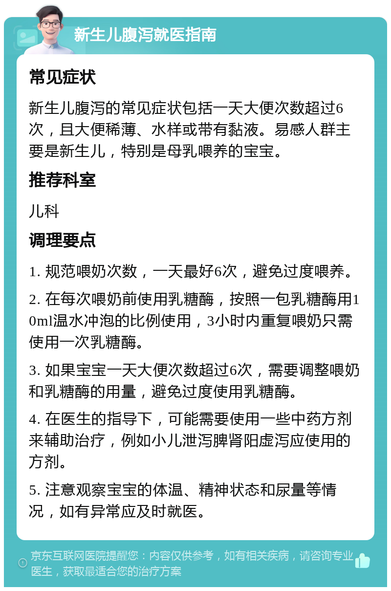 新生儿腹泻就医指南 常见症状 新生儿腹泻的常见症状包括一天大便次数超过6次，且大便稀薄、水样或带有黏液。易感人群主要是新生儿，特别是母乳喂养的宝宝。 推荐科室 儿科 调理要点 1. 规范喂奶次数，一天最好6次，避免过度喂养。 2. 在每次喂奶前使用乳糖酶，按照一包乳糖酶用10ml温水冲泡的比例使用，3小时内重复喂奶只需使用一次乳糖酶。 3. 如果宝宝一天大便次数超过6次，需要调整喂奶和乳糖酶的用量，避免过度使用乳糖酶。 4. 在医生的指导下，可能需要使用一些中药方剂来辅助治疗，例如小儿泄泻脾肾阳虚泻应使用的方剂。 5. 注意观察宝宝的体温、精神状态和尿量等情况，如有异常应及时就医。