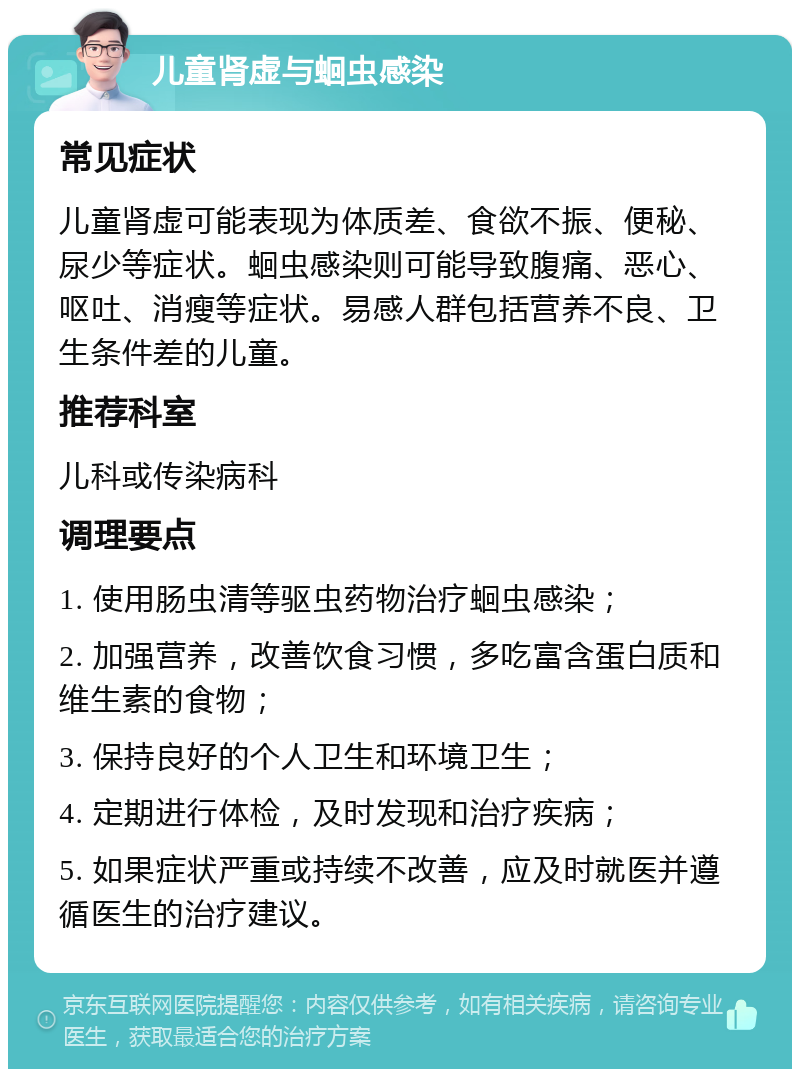 儿童肾虚与蛔虫感染 常见症状 儿童肾虚可能表现为体质差、食欲不振、便秘、尿少等症状。蛔虫感染则可能导致腹痛、恶心、呕吐、消瘦等症状。易感人群包括营养不良、卫生条件差的儿童。 推荐科室 儿科或传染病科 调理要点 1. 使用肠虫清等驱虫药物治疗蛔虫感染； 2. 加强营养，改善饮食习惯，多吃富含蛋白质和维生素的食物； 3. 保持良好的个人卫生和环境卫生； 4. 定期进行体检，及时发现和治疗疾病； 5. 如果症状严重或持续不改善，应及时就医并遵循医生的治疗建议。