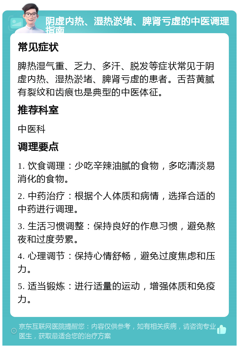 阴虚内热、湿热淤堵、脾肾亏虚的中医调理指南 常见症状 脾热湿气重、乏力、多汗、脱发等症状常见于阴虚内热、湿热淤堵、脾肾亏虚的患者。舌苔黄腻有裂纹和齿痕也是典型的中医体征。 推荐科室 中医科 调理要点 1. 饮食调理：少吃辛辣油腻的食物，多吃清淡易消化的食物。 2. 中药治疗：根据个人体质和病情，选择合适的中药进行调理。 3. 生活习惯调整：保持良好的作息习惯，避免熬夜和过度劳累。 4. 心理调节：保持心情舒畅，避免过度焦虑和压力。 5. 适当锻炼：进行适量的运动，增强体质和免疫力。