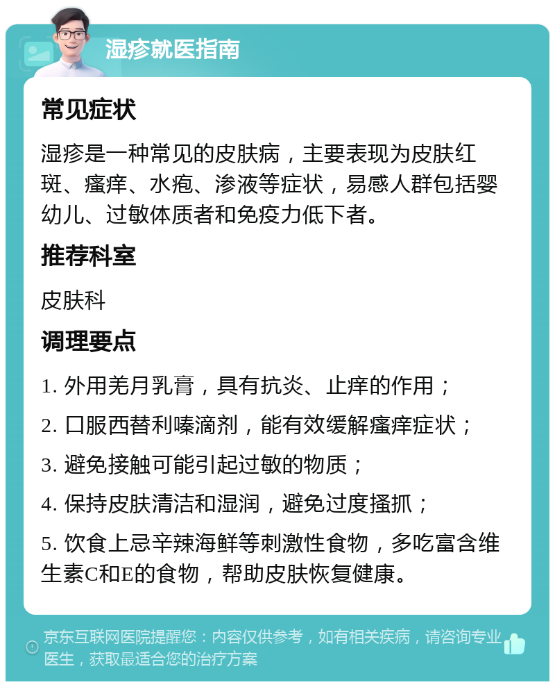 湿疹就医指南 常见症状 湿疹是一种常见的皮肤病，主要表现为皮肤红斑、瘙痒、水疱、渗液等症状，易感人群包括婴幼儿、过敏体质者和免疫力低下者。 推荐科室 皮肤科 调理要点 1. 外用羌月乳膏，具有抗炎、止痒的作用； 2. 口服西替利嗪滴剂，能有效缓解瘙痒症状； 3. 避免接触可能引起过敏的物质； 4. 保持皮肤清洁和湿润，避免过度搔抓； 5. 饮食上忌辛辣海鲜等刺激性食物，多吃富含维生素C和E的食物，帮助皮肤恢复健康。