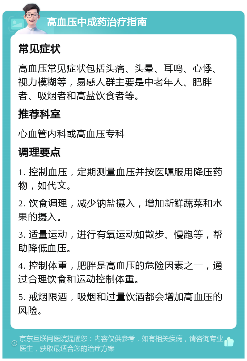 高血压中成药治疗指南 常见症状 高血压常见症状包括头痛、头晕、耳鸣、心悸、视力模糊等，易感人群主要是中老年人、肥胖者、吸烟者和高盐饮食者等。 推荐科室 心血管内科或高血压专科 调理要点 1. 控制血压，定期测量血压并按医嘱服用降压药物，如代文。 2. 饮食调理，减少钠盐摄入，增加新鲜蔬菜和水果的摄入。 3. 适量运动，进行有氧运动如散步、慢跑等，帮助降低血压。 4. 控制体重，肥胖是高血压的危险因素之一，通过合理饮食和运动控制体重。 5. 戒烟限酒，吸烟和过量饮酒都会增加高血压的风险。