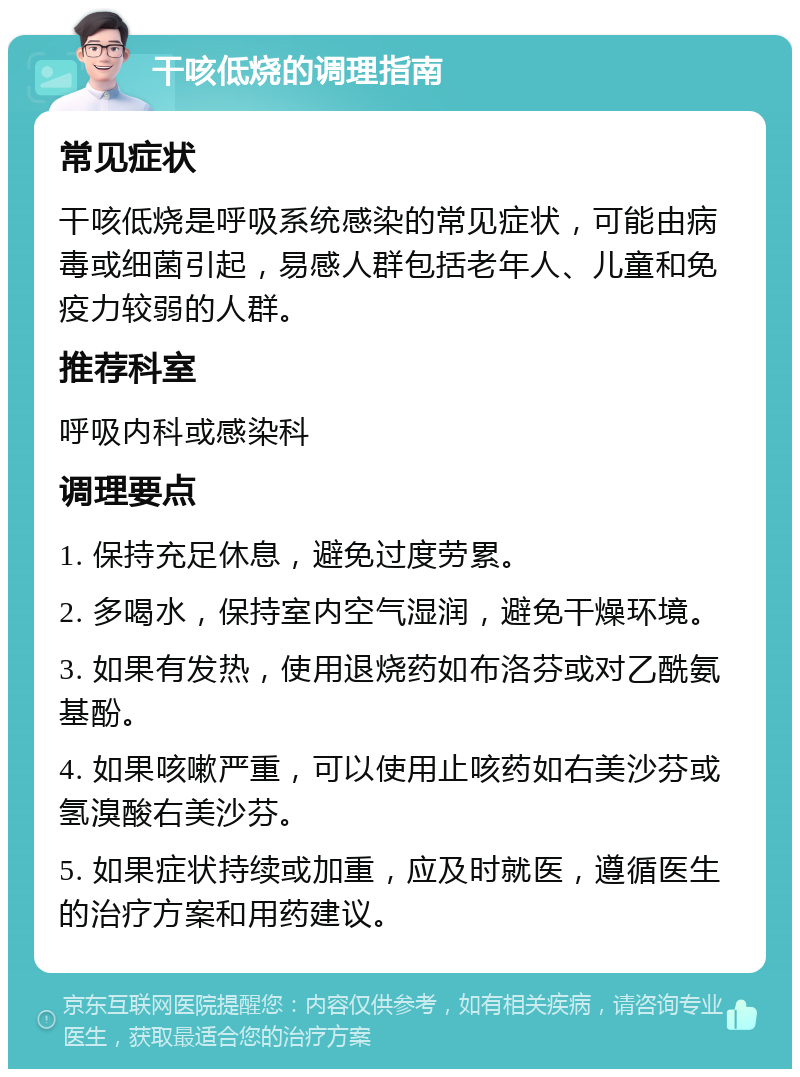 干咳低烧的调理指南 常见症状 干咳低烧是呼吸系统感染的常见症状，可能由病毒或细菌引起，易感人群包括老年人、儿童和免疫力较弱的人群。 推荐科室 呼吸内科或感染科 调理要点 1. 保持充足休息，避免过度劳累。 2. 多喝水，保持室内空气湿润，避免干燥环境。 3. 如果有发热，使用退烧药如布洛芬或对乙酰氨基酚。 4. 如果咳嗽严重，可以使用止咳药如右美沙芬或氢溴酸右美沙芬。 5. 如果症状持续或加重，应及时就医，遵循医生的治疗方案和用药建议。