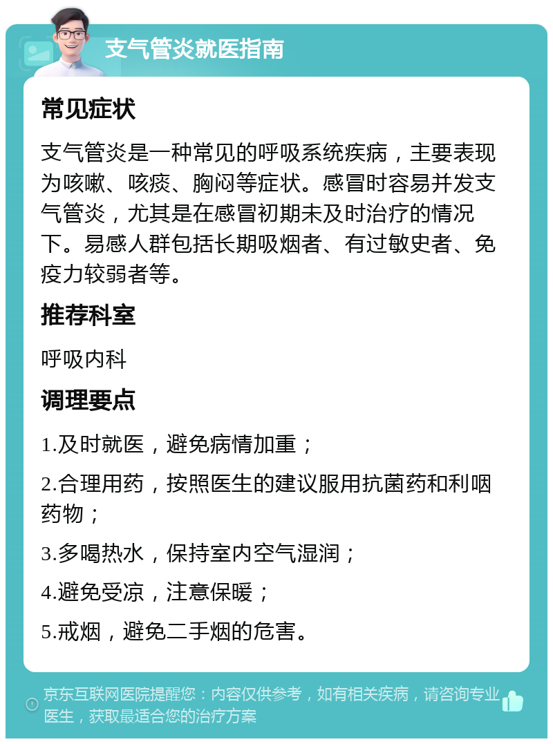 支气管炎就医指南 常见症状 支气管炎是一种常见的呼吸系统疾病，主要表现为咳嗽、咳痰、胸闷等症状。感冒时容易并发支气管炎，尤其是在感冒初期未及时治疗的情况下。易感人群包括长期吸烟者、有过敏史者、免疫力较弱者等。 推荐科室 呼吸内科 调理要点 1.及时就医，避免病情加重； 2.合理用药，按照医生的建议服用抗菌药和利咽药物； 3.多喝热水，保持室内空气湿润； 4.避免受凉，注意保暖； 5.戒烟，避免二手烟的危害。