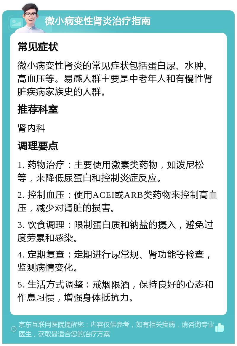 微小病变性肾炎治疗指南 常见症状 微小病变性肾炎的常见症状包括蛋白尿、水肿、高血压等。易感人群主要是中老年人和有慢性肾脏疾病家族史的人群。 推荐科室 肾内科 调理要点 1. 药物治疗：主要使用激素类药物，如泼尼松等，来降低尿蛋白和控制炎症反应。 2. 控制血压：使用ACEI或ARB类药物来控制高血压，减少对肾脏的损害。 3. 饮食调理：限制蛋白质和钠盐的摄入，避免过度劳累和感染。 4. 定期复查：定期进行尿常规、肾功能等检查，监测病情变化。 5. 生活方式调整：戒烟限酒，保持良好的心态和作息习惯，增强身体抵抗力。