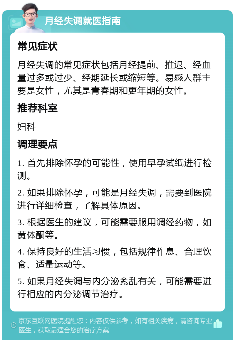 月经失调就医指南 常见症状 月经失调的常见症状包括月经提前、推迟、经血量过多或过少、经期延长或缩短等。易感人群主要是女性，尤其是青春期和更年期的女性。 推荐科室 妇科 调理要点 1. 首先排除怀孕的可能性，使用早孕试纸进行检测。 2. 如果排除怀孕，可能是月经失调，需要到医院进行详细检查，了解具体原因。 3. 根据医生的建议，可能需要服用调经药物，如黄体酮等。 4. 保持良好的生活习惯，包括规律作息、合理饮食、适量运动等。 5. 如果月经失调与内分泌紊乱有关，可能需要进行相应的内分泌调节治疗。