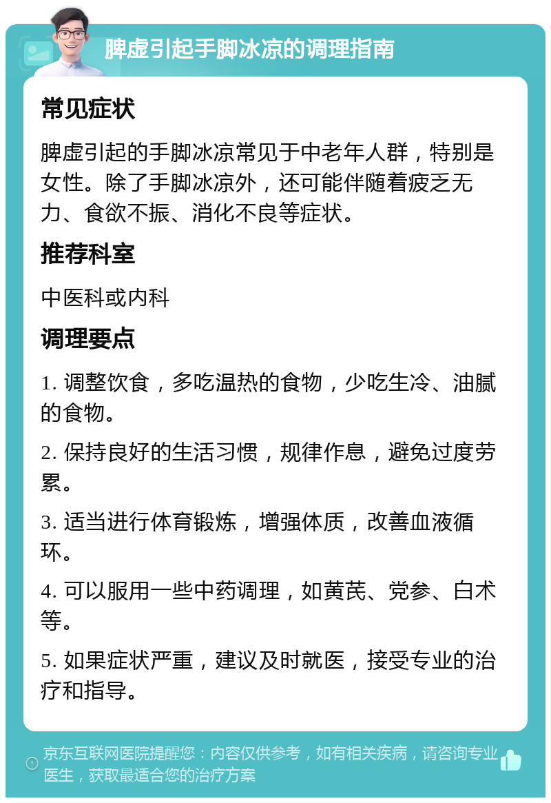 脾虚引起手脚冰凉的调理指南 常见症状 脾虚引起的手脚冰凉常见于中老年人群，特别是女性。除了手脚冰凉外，还可能伴随着疲乏无力、食欲不振、消化不良等症状。 推荐科室 中医科或内科 调理要点 1. 调整饮食，多吃温热的食物，少吃生冷、油腻的食物。 2. 保持良好的生活习惯，规律作息，避免过度劳累。 3. 适当进行体育锻炼，增强体质，改善血液循环。 4. 可以服用一些中药调理，如黄芪、党参、白术等。 5. 如果症状严重，建议及时就医，接受专业的治疗和指导。