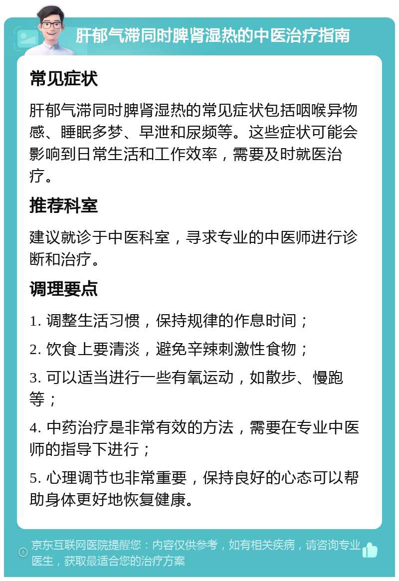 肝郁气滞同时脾肾湿热的中医治疗指南 常见症状 肝郁气滞同时脾肾湿热的常见症状包括咽喉异物感、睡眠多梦、早泄和尿频等。这些症状可能会影响到日常生活和工作效率，需要及时就医治疗。 推荐科室 建议就诊于中医科室，寻求专业的中医师进行诊断和治疗。 调理要点 1. 调整生活习惯，保持规律的作息时间； 2. 饮食上要清淡，避免辛辣刺激性食物； 3. 可以适当进行一些有氧运动，如散步、慢跑等； 4. 中药治疗是非常有效的方法，需要在专业中医师的指导下进行； 5. 心理调节也非常重要，保持良好的心态可以帮助身体更好地恢复健康。