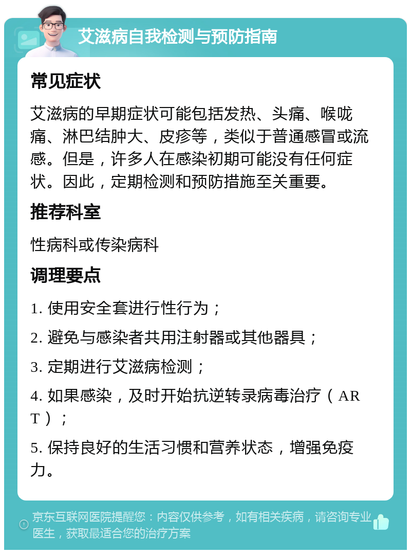 艾滋病自我检测与预防指南 常见症状 艾滋病的早期症状可能包括发热、头痛、喉咙痛、淋巴结肿大、皮疹等，类似于普通感冒或流感。但是，许多人在感染初期可能没有任何症状。因此，定期检测和预防措施至关重要。 推荐科室 性病科或传染病科 调理要点 1. 使用安全套进行性行为； 2. 避免与感染者共用注射器或其他器具； 3. 定期进行艾滋病检测； 4. 如果感染，及时开始抗逆转录病毒治疗（ART）； 5. 保持良好的生活习惯和营养状态，增强免疫力。