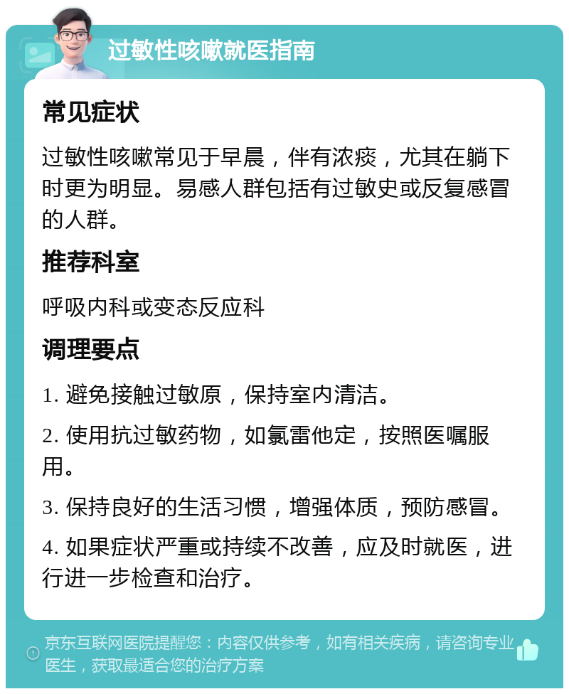 过敏性咳嗽就医指南 常见症状 过敏性咳嗽常见于早晨，伴有浓痰，尤其在躺下时更为明显。易感人群包括有过敏史或反复感冒的人群。 推荐科室 呼吸内科或变态反应科 调理要点 1. 避免接触过敏原，保持室内清洁。 2. 使用抗过敏药物，如氯雷他定，按照医嘱服用。 3. 保持良好的生活习惯，增强体质，预防感冒。 4. 如果症状严重或持续不改善，应及时就医，进行进一步检查和治疗。