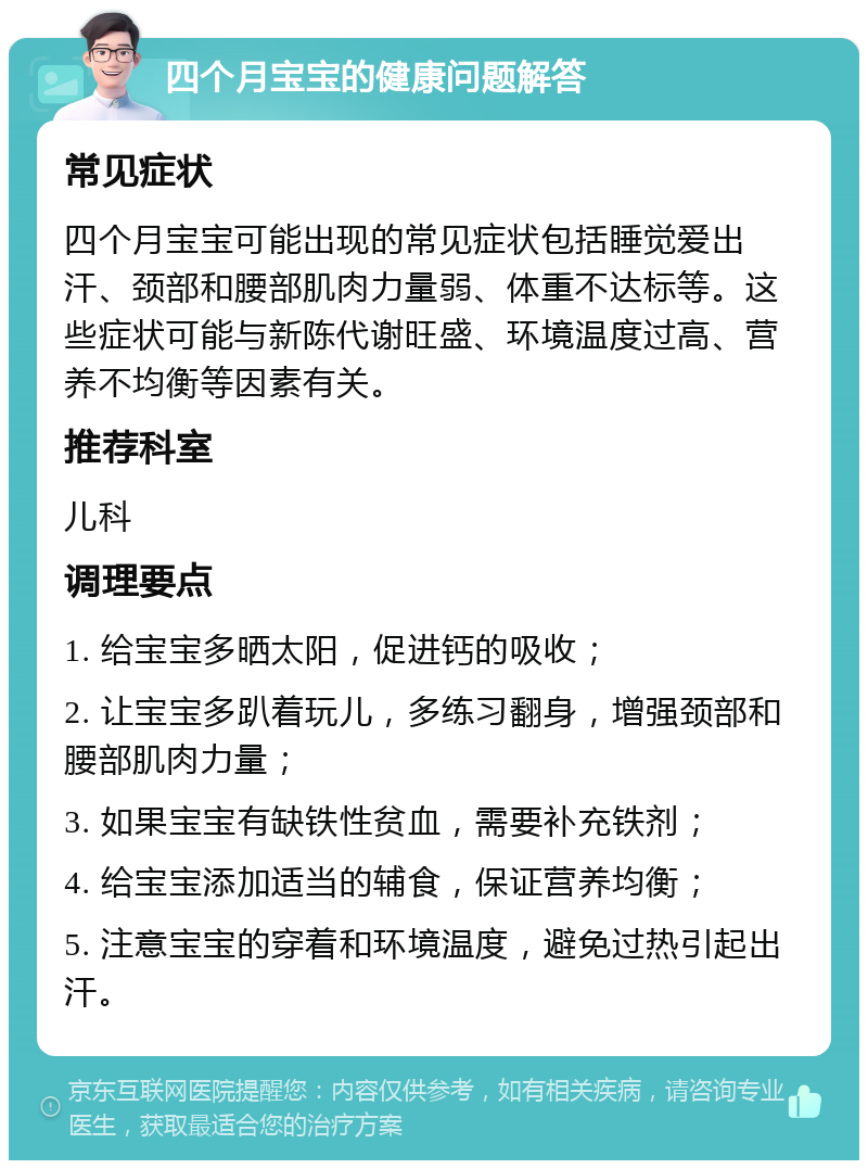 四个月宝宝的健康问题解答 常见症状 四个月宝宝可能出现的常见症状包括睡觉爱出汗、颈部和腰部肌肉力量弱、体重不达标等。这些症状可能与新陈代谢旺盛、环境温度过高、营养不均衡等因素有关。 推荐科室 儿科 调理要点 1. 给宝宝多晒太阳，促进钙的吸收； 2. 让宝宝多趴着玩儿，多练习翻身，增强颈部和腰部肌肉力量； 3. 如果宝宝有缺铁性贫血，需要补充铁剂； 4. 给宝宝添加适当的辅食，保证营养均衡； 5. 注意宝宝的穿着和环境温度，避免过热引起出汗。