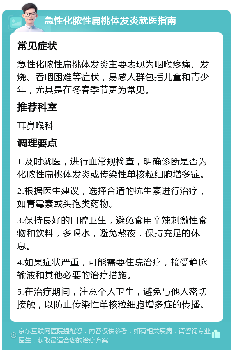 急性化脓性扁桃体发炎就医指南 常见症状 急性化脓性扁桃体发炎主要表现为咽喉疼痛、发烧、吞咽困难等症状，易感人群包括儿童和青少年，尤其是在冬春季节更为常见。 推荐科室 耳鼻喉科 调理要点 1.及时就医，进行血常规检查，明确诊断是否为化脓性扁桃体发炎或传染性单核粒细胞增多症。 2.根据医生建议，选择合适的抗生素进行治疗，如青霉素或头孢类药物。 3.保持良好的口腔卫生，避免食用辛辣刺激性食物和饮料，多喝水，避免熬夜，保持充足的休息。 4.如果症状严重，可能需要住院治疗，接受静脉输液和其他必要的治疗措施。 5.在治疗期间，注意个人卫生，避免与他人密切接触，以防止传染性单核粒细胞增多症的传播。