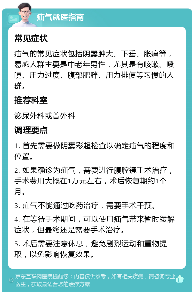 疝气就医指南 常见症状 疝气的常见症状包括阴囊肿大、下垂、胀痛等，易感人群主要是中老年男性，尤其是有咳嗽、喷嚏、用力过度、腹部肥胖、用力排便等习惯的人群。 推荐科室 泌尿外科或普外科 调理要点 1. 首先需要做阴囊彩超检查以确定疝气的程度和位置。 2. 如果确诊为疝气，需要进行腹腔镜手术治疗，手术费用大概在1万元左右，术后恢复期约1个月。 3. 疝气不能通过吃药治疗，需要手术干预。 4. 在等待手术期间，可以使用疝气带来暂时缓解症状，但最终还是需要手术治疗。 5. 术后需要注意休息，避免剧烈运动和重物提取，以免影响恢复效果。