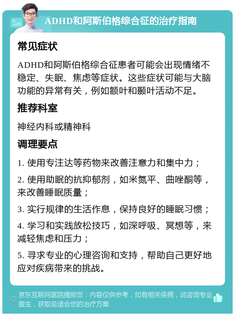 ADHD和阿斯伯格综合征的治疗指南 常见症状 ADHD和阿斯伯格综合征患者可能会出现情绪不稳定、失眠、焦虑等症状。这些症状可能与大脑功能的异常有关，例如额叶和颞叶活动不足。 推荐科室 神经内科或精神科 调理要点 1. 使用专注达等药物来改善注意力和集中力； 2. 使用助眠的抗抑郁剂，如米氮平、曲唑酮等，来改善睡眠质量； 3. 实行规律的生活作息，保持良好的睡眠习惯； 4. 学习和实践放松技巧，如深呼吸、冥想等，来减轻焦虑和压力； 5. 寻求专业的心理咨询和支持，帮助自己更好地应对疾病带来的挑战。