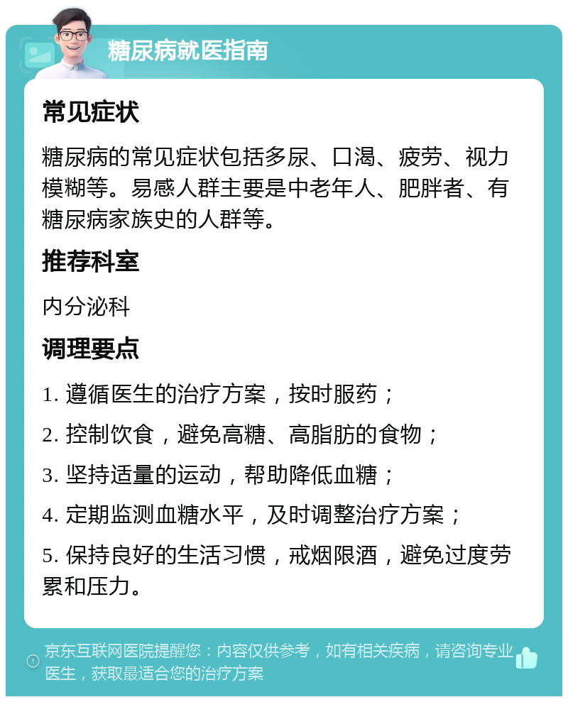 糖尿病就医指南 常见症状 糖尿病的常见症状包括多尿、口渴、疲劳、视力模糊等。易感人群主要是中老年人、肥胖者、有糖尿病家族史的人群等。 推荐科室 内分泌科 调理要点 1. 遵循医生的治疗方案，按时服药； 2. 控制饮食，避免高糖、高脂肪的食物； 3. 坚持适量的运动，帮助降低血糖； 4. 定期监测血糖水平，及时调整治疗方案； 5. 保持良好的生活习惯，戒烟限酒，避免过度劳累和压力。