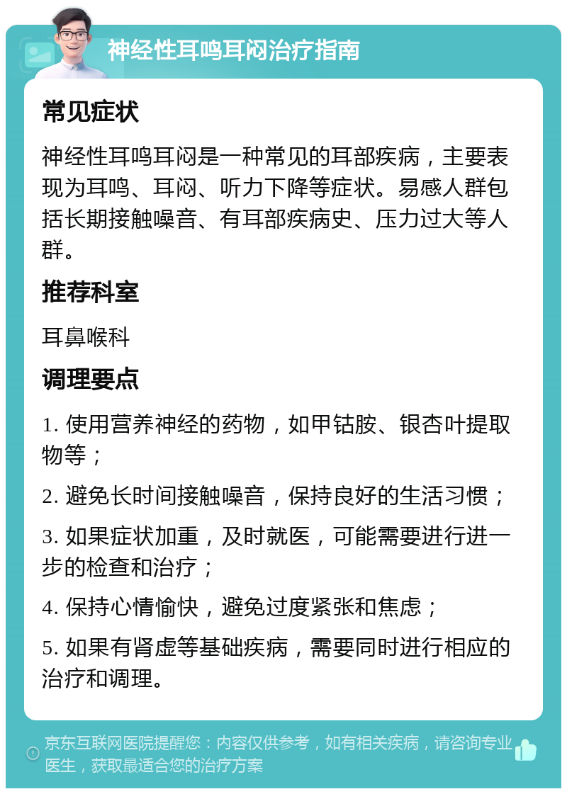 神经性耳鸣耳闷治疗指南 常见症状 神经性耳鸣耳闷是一种常见的耳部疾病，主要表现为耳鸣、耳闷、听力下降等症状。易感人群包括长期接触噪音、有耳部疾病史、压力过大等人群。 推荐科室 耳鼻喉科 调理要点 1. 使用营养神经的药物，如甲钴胺、银杏叶提取物等； 2. 避免长时间接触噪音，保持良好的生活习惯； 3. 如果症状加重，及时就医，可能需要进行进一步的检查和治疗； 4. 保持心情愉快，避免过度紧张和焦虑； 5. 如果有肾虚等基础疾病，需要同时进行相应的治疗和调理。