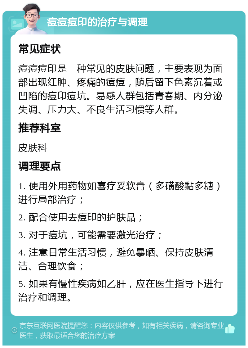 痘痘痘印的治疗与调理 常见症状 痘痘痘印是一种常见的皮肤问题，主要表现为面部出现红肿、疼痛的痘痘，随后留下色素沉着或凹陷的痘印痘坑。易感人群包括青春期、内分泌失调、压力大、不良生活习惯等人群。 推荐科室 皮肤科 调理要点 1. 使用外用药物如喜疗妥软膏（多磺酸黏多糖）进行局部治疗； 2. 配合使用去痘印的护肤品； 3. 对于痘坑，可能需要激光治疗； 4. 注意日常生活习惯，避免暴晒、保持皮肤清洁、合理饮食； 5. 如果有慢性疾病如乙肝，应在医生指导下进行治疗和调理。