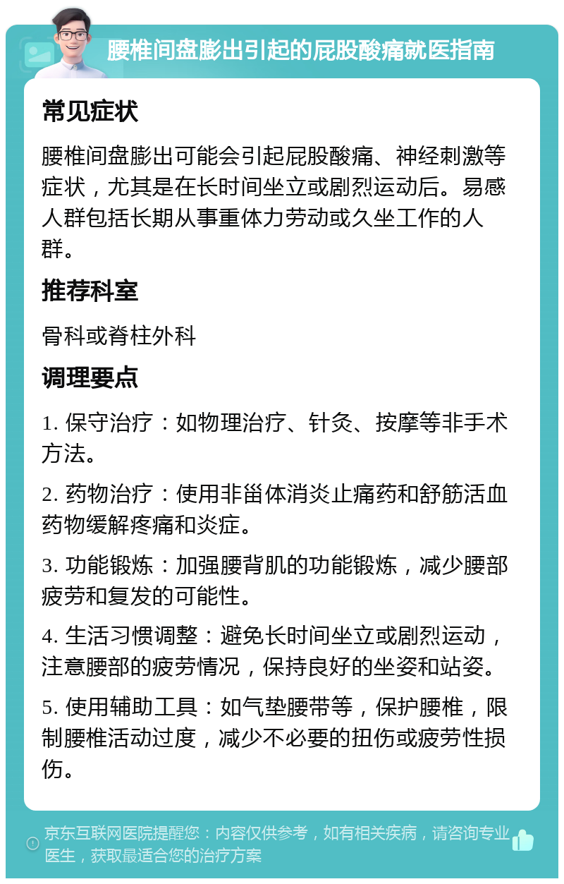 腰椎间盘膨出引起的屁股酸痛就医指南 常见症状 腰椎间盘膨出可能会引起屁股酸痛、神经刺激等症状，尤其是在长时间坐立或剧烈运动后。易感人群包括长期从事重体力劳动或久坐工作的人群。 推荐科室 骨科或脊柱外科 调理要点 1. 保守治疗：如物理治疗、针灸、按摩等非手术方法。 2. 药物治疗：使用非甾体消炎止痛药和舒筋活血药物缓解疼痛和炎症。 3. 功能锻炼：加强腰背肌的功能锻炼，减少腰部疲劳和复发的可能性。 4. 生活习惯调整：避免长时间坐立或剧烈运动，注意腰部的疲劳情况，保持良好的坐姿和站姿。 5. 使用辅助工具：如气垫腰带等，保护腰椎，限制腰椎活动过度，减少不必要的扭伤或疲劳性损伤。