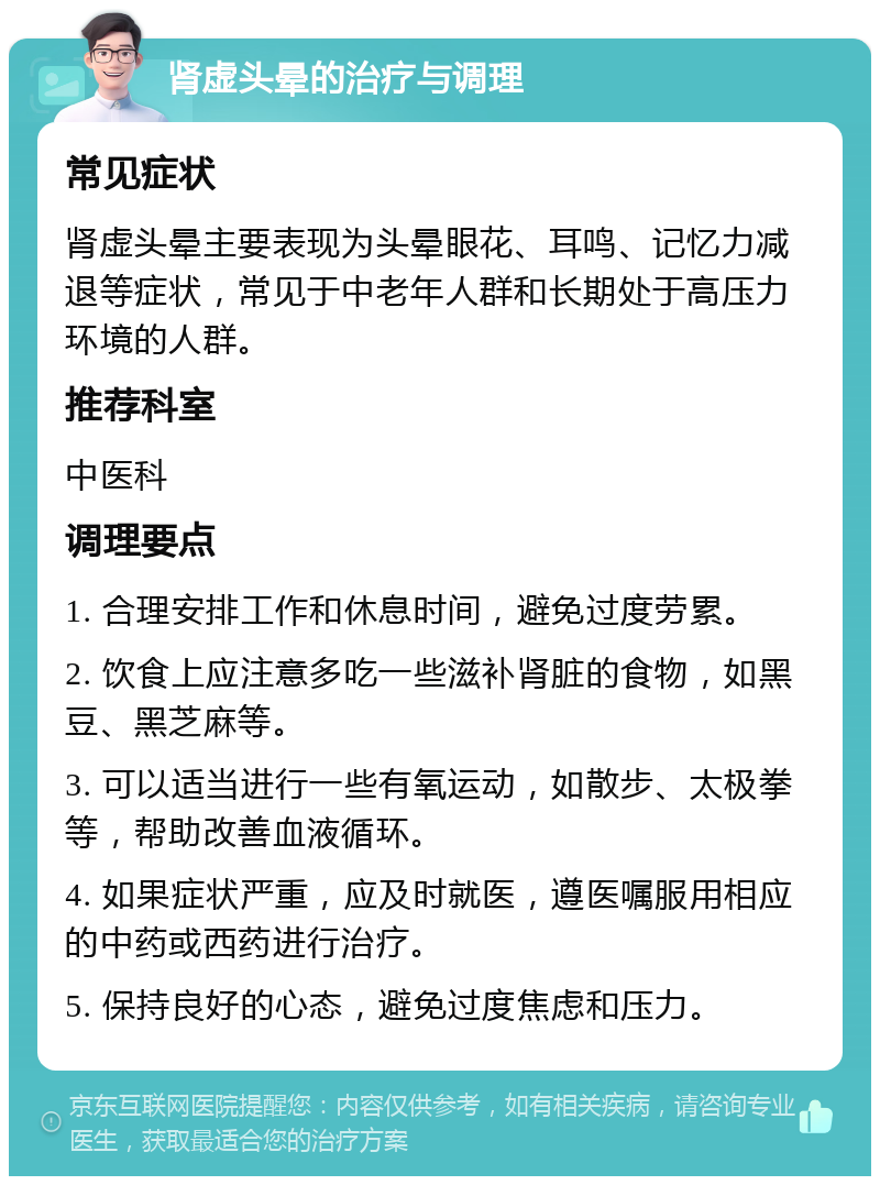 肾虚头晕的治疗与调理 常见症状 肾虚头晕主要表现为头晕眼花、耳鸣、记忆力减退等症状，常见于中老年人群和长期处于高压力环境的人群。 推荐科室 中医科 调理要点 1. 合理安排工作和休息时间，避免过度劳累。 2. 饮食上应注意多吃一些滋补肾脏的食物，如黑豆、黑芝麻等。 3. 可以适当进行一些有氧运动，如散步、太极拳等，帮助改善血液循环。 4. 如果症状严重，应及时就医，遵医嘱服用相应的中药或西药进行治疗。 5. 保持良好的心态，避免过度焦虑和压力。