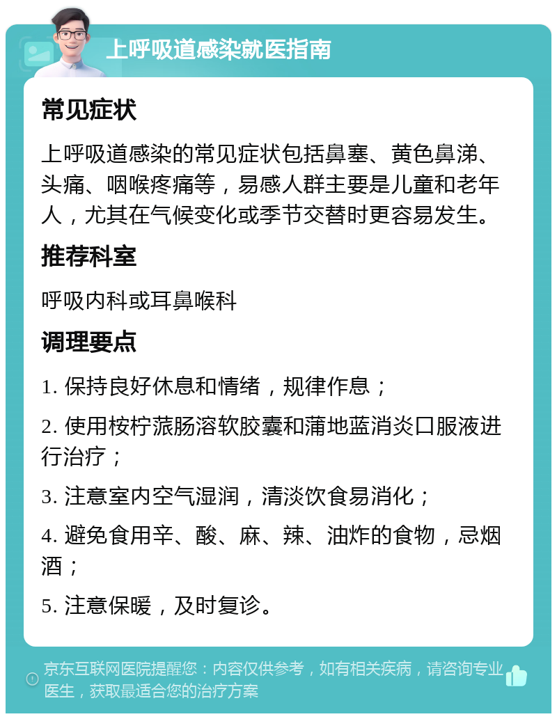 上呼吸道感染就医指南 常见症状 上呼吸道感染的常见症状包括鼻塞、黄色鼻涕、头痛、咽喉疼痛等，易感人群主要是儿童和老年人，尤其在气候变化或季节交替时更容易发生。 推荐科室 呼吸内科或耳鼻喉科 调理要点 1. 保持良好休息和情绪，规律作息； 2. 使用桉柠蒎肠溶软胶囊和蒲地蓝消炎口服液进行治疗； 3. 注意室内空气湿润，清淡饮食易消化； 4. 避免食用辛、酸、麻、辣、油炸的食物，忌烟酒； 5. 注意保暖，及时复诊。