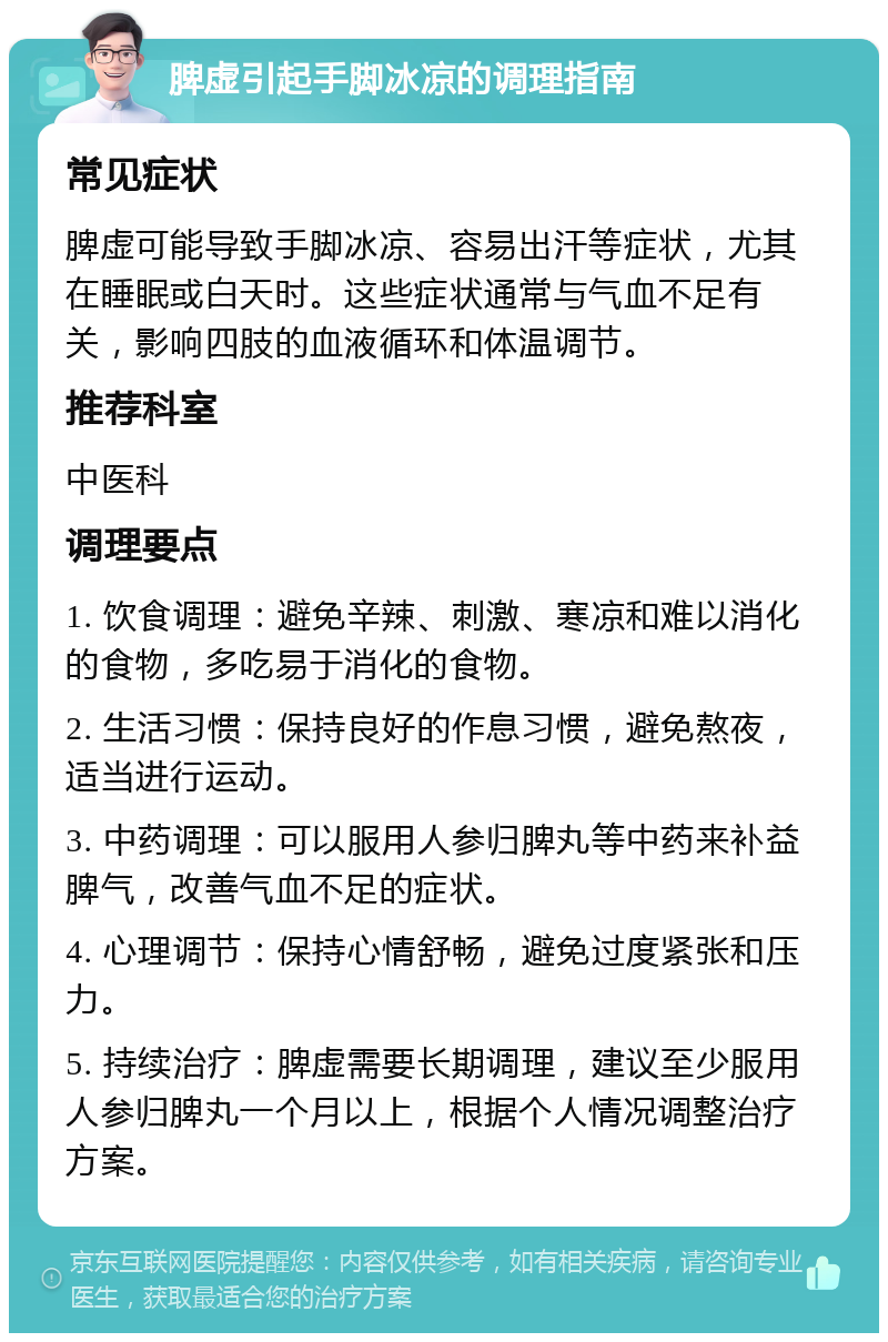 脾虚引起手脚冰凉的调理指南 常见症状 脾虚可能导致手脚冰凉、容易出汗等症状，尤其在睡眠或白天时。这些症状通常与气血不足有关，影响四肢的血液循环和体温调节。 推荐科室 中医科 调理要点 1. 饮食调理：避免辛辣、刺激、寒凉和难以消化的食物，多吃易于消化的食物。 2. 生活习惯：保持良好的作息习惯，避免熬夜，适当进行运动。 3. 中药调理：可以服用人参归脾丸等中药来补益脾气，改善气血不足的症状。 4. 心理调节：保持心情舒畅，避免过度紧张和压力。 5. 持续治疗：脾虚需要长期调理，建议至少服用人参归脾丸一个月以上，根据个人情况调整治疗方案。