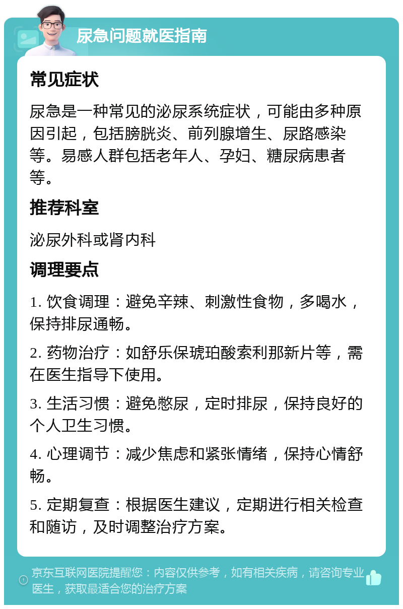 尿急问题就医指南 常见症状 尿急是一种常见的泌尿系统症状，可能由多种原因引起，包括膀胱炎、前列腺增生、尿路感染等。易感人群包括老年人、孕妇、糖尿病患者等。 推荐科室 泌尿外科或肾内科 调理要点 1. 饮食调理：避免辛辣、刺激性食物，多喝水，保持排尿通畅。 2. 药物治疗：如舒乐保琥珀酸索利那新片等，需在医生指导下使用。 3. 生活习惯：避免憋尿，定时排尿，保持良好的个人卫生习惯。 4. 心理调节：减少焦虑和紧张情绪，保持心情舒畅。 5. 定期复查：根据医生建议，定期进行相关检查和随访，及时调整治疗方案。