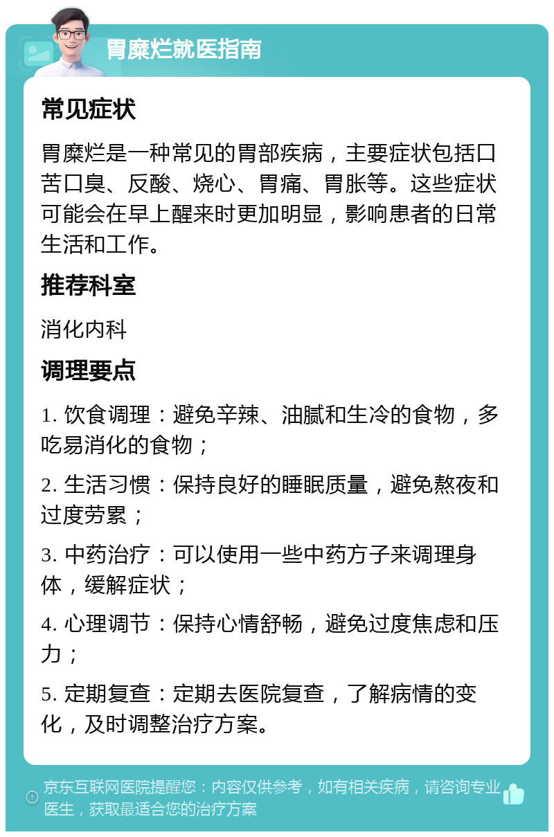 胃糜烂就医指南 常见症状 胃糜烂是一种常见的胃部疾病，主要症状包括口苦口臭、反酸、烧心、胃痛、胃胀等。这些症状可能会在早上醒来时更加明显，影响患者的日常生活和工作。 推荐科室 消化内科 调理要点 1. 饮食调理：避免辛辣、油腻和生冷的食物，多吃易消化的食物； 2. 生活习惯：保持良好的睡眠质量，避免熬夜和过度劳累； 3. 中药治疗：可以使用一些中药方子来调理身体，缓解症状； 4. 心理调节：保持心情舒畅，避免过度焦虑和压力； 5. 定期复查：定期去医院复查，了解病情的变化，及时调整治疗方案。