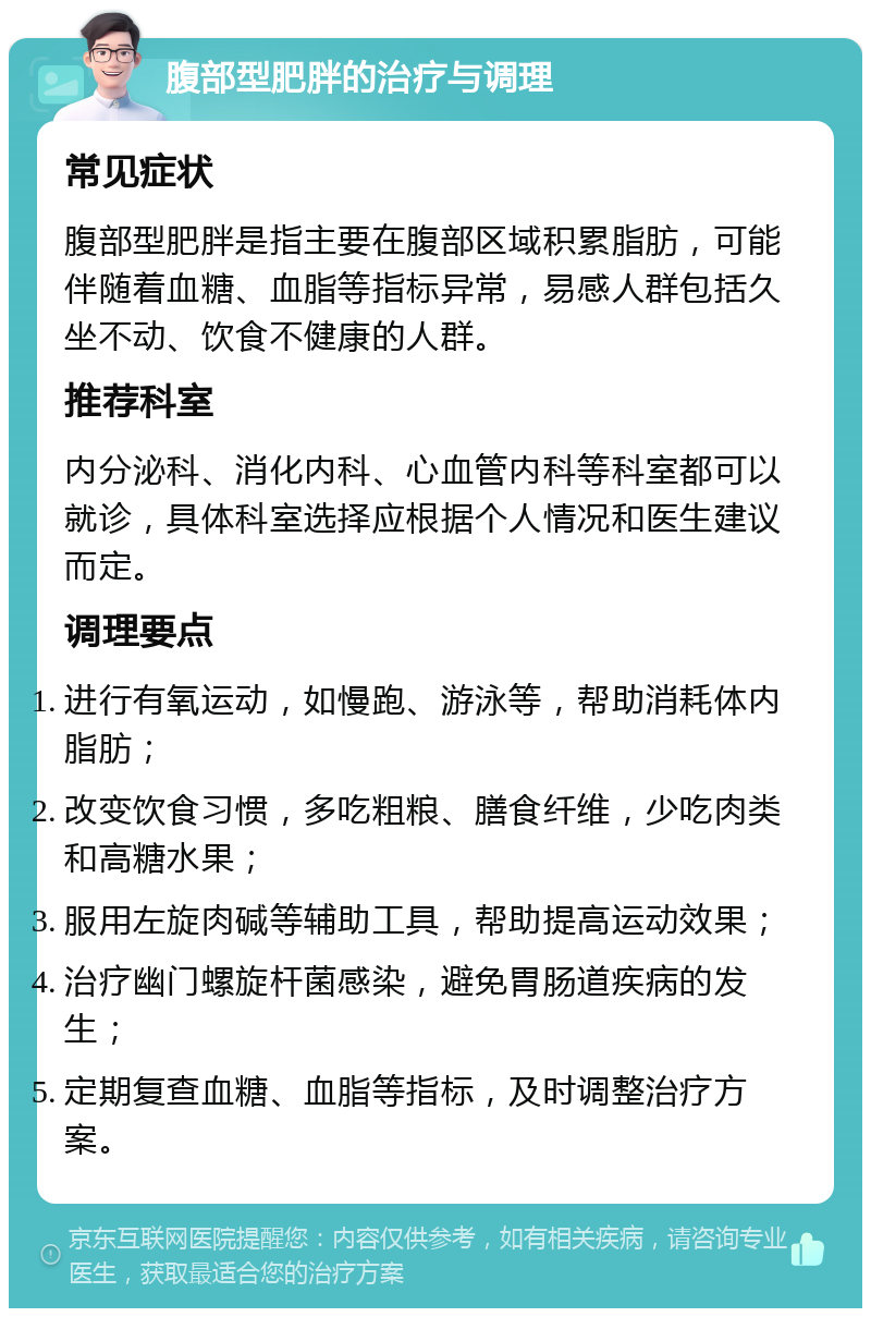 腹部型肥胖的治疗与调理 常见症状 腹部型肥胖是指主要在腹部区域积累脂肪，可能伴随着血糖、血脂等指标异常，易感人群包括久坐不动、饮食不健康的人群。 推荐科室 内分泌科、消化内科、心血管内科等科室都可以就诊，具体科室选择应根据个人情况和医生建议而定。 调理要点 进行有氧运动，如慢跑、游泳等，帮助消耗体内脂肪； 改变饮食习惯，多吃粗粮、膳食纤维，少吃肉类和高糖水果； 服用左旋肉碱等辅助工具，帮助提高运动效果； 治疗幽门螺旋杆菌感染，避免胃肠道疾病的发生； 定期复查血糖、血脂等指标，及时调整治疗方案。