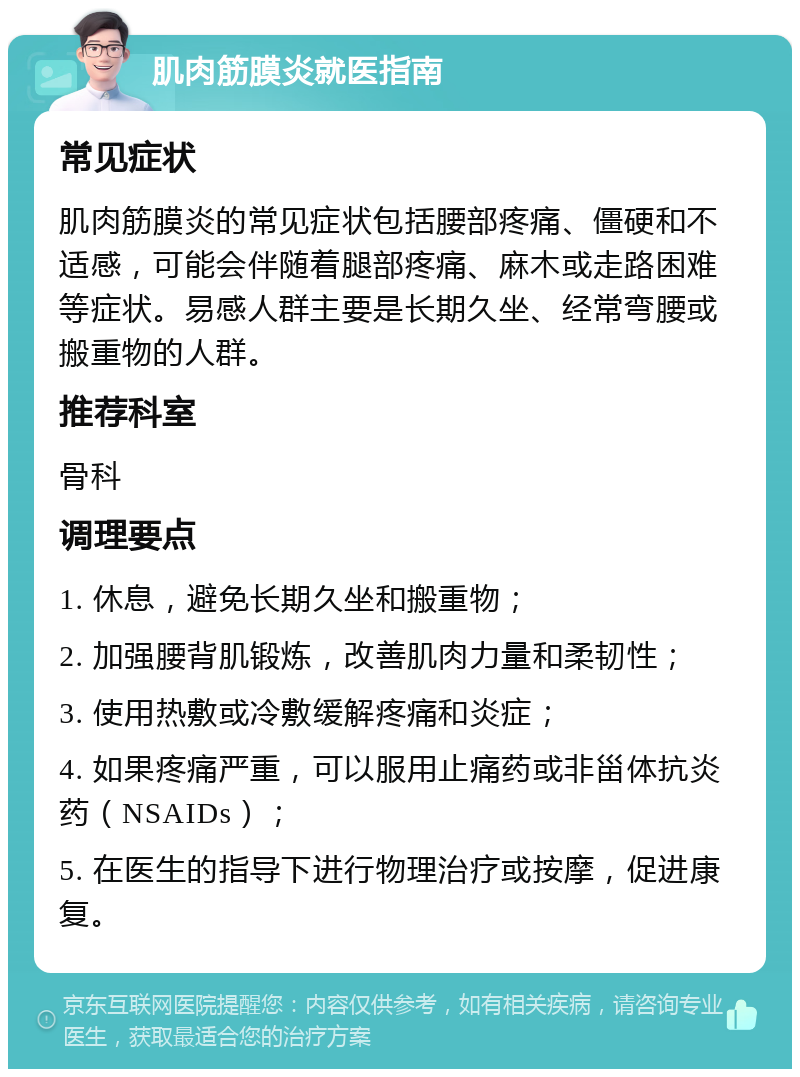 肌肉筋膜炎就医指南 常见症状 肌肉筋膜炎的常见症状包括腰部疼痛、僵硬和不适感，可能会伴随着腿部疼痛、麻木或走路困难等症状。易感人群主要是长期久坐、经常弯腰或搬重物的人群。 推荐科室 骨科 调理要点 1. 休息，避免长期久坐和搬重物； 2. 加强腰背肌锻炼，改善肌肉力量和柔韧性； 3. 使用热敷或冷敷缓解疼痛和炎症； 4. 如果疼痛严重，可以服用止痛药或非甾体抗炎药（NSAIDs）； 5. 在医生的指导下进行物理治疗或按摩，促进康复。