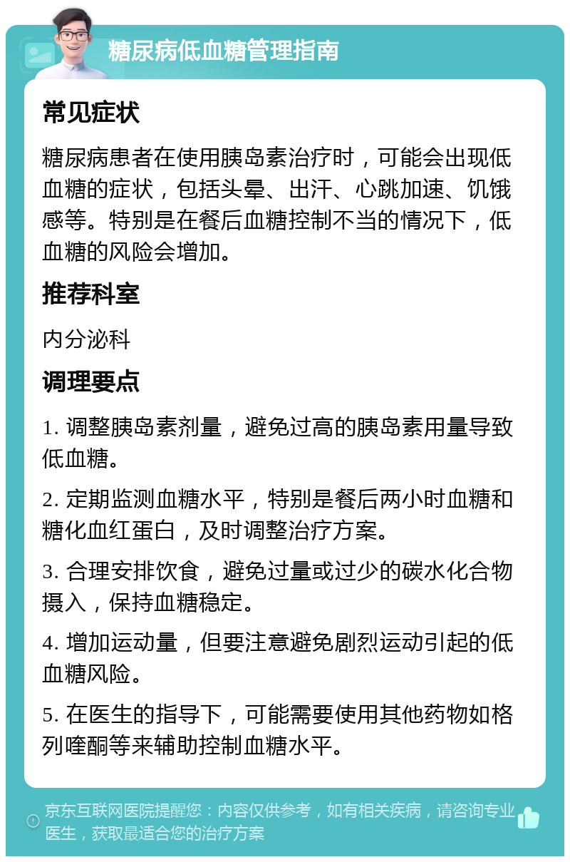 糖尿病低血糖管理指南 常见症状 糖尿病患者在使用胰岛素治疗时，可能会出现低血糖的症状，包括头晕、出汗、心跳加速、饥饿感等。特别是在餐后血糖控制不当的情况下，低血糖的风险会增加。 推荐科室 内分泌科 调理要点 1. 调整胰岛素剂量，避免过高的胰岛素用量导致低血糖。 2. 定期监测血糖水平，特别是餐后两小时血糖和糖化血红蛋白，及时调整治疗方案。 3. 合理安排饮食，避免过量或过少的碳水化合物摄入，保持血糖稳定。 4. 增加运动量，但要注意避免剧烈运动引起的低血糖风险。 5. 在医生的指导下，可能需要使用其他药物如格列喹酮等来辅助控制血糖水平。