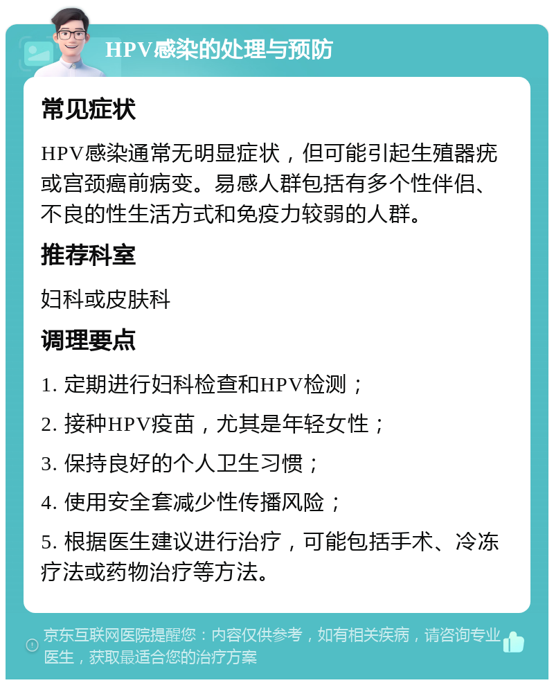 HPV感染的处理与预防 常见症状 HPV感染通常无明显症状，但可能引起生殖器疣或宫颈癌前病变。易感人群包括有多个性伴侣、不良的性生活方式和免疫力较弱的人群。 推荐科室 妇科或皮肤科 调理要点 1. 定期进行妇科检查和HPV检测； 2. 接种HPV疫苗，尤其是年轻女性； 3. 保持良好的个人卫生习惯； 4. 使用安全套减少性传播风险； 5. 根据医生建议进行治疗，可能包括手术、冷冻疗法或药物治疗等方法。