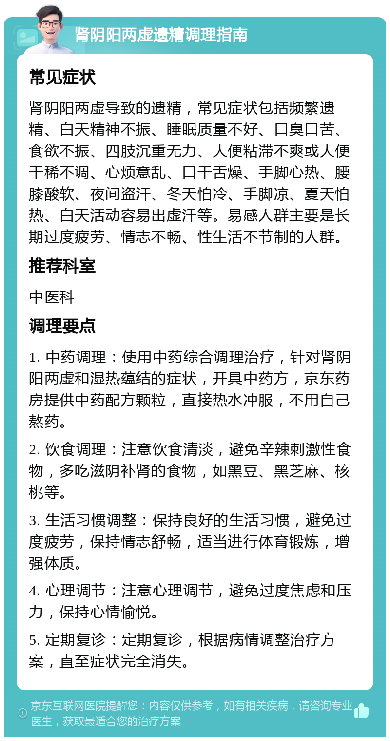 肾阴阳两虚遗精调理指南 常见症状 肾阴阳两虚导致的遗精，常见症状包括频繁遗精、白天精神不振、睡眠质量不好、口臭口苦、食欲不振、四肢沉重无力、大便粘滞不爽或大便干稀不调、心烦意乱、口干舌燥、手脚心热、腰膝酸软、夜间盗汗、冬天怕冷、手脚凉、夏天怕热、白天活动容易出虚汗等。易感人群主要是长期过度疲劳、情志不畅、性生活不节制的人群。 推荐科室 中医科 调理要点 1. 中药调理：使用中药综合调理治疗，针对肾阴阳两虚和湿热蕴结的症状，开具中药方，京东药房提供中药配方颗粒，直接热水冲服，不用自己熬药。 2. 饮食调理：注意饮食清淡，避免辛辣刺激性食物，多吃滋阴补肾的食物，如黑豆、黑芝麻、核桃等。 3. 生活习惯调整：保持良好的生活习惯，避免过度疲劳，保持情志舒畅，适当进行体育锻炼，增强体质。 4. 心理调节：注意心理调节，避免过度焦虑和压力，保持心情愉悦。 5. 定期复诊：定期复诊，根据病情调整治疗方案，直至症状完全消失。