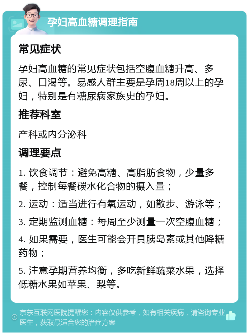 孕妇高血糖调理指南 常见症状 孕妇高血糖的常见症状包括空腹血糖升高、多尿、口渴等。易感人群主要是孕周18周以上的孕妇，特别是有糖尿病家族史的孕妇。 推荐科室 产科或内分泌科 调理要点 1. 饮食调节：避免高糖、高脂肪食物，少量多餐，控制每餐碳水化合物的摄入量； 2. 运动：适当进行有氧运动，如散步、游泳等； 3. 定期监测血糖：每周至少测量一次空腹血糖； 4. 如果需要，医生可能会开具胰岛素或其他降糖药物； 5. 注意孕期营养均衡，多吃新鲜蔬菜水果，选择低糖水果如苹果、梨等。