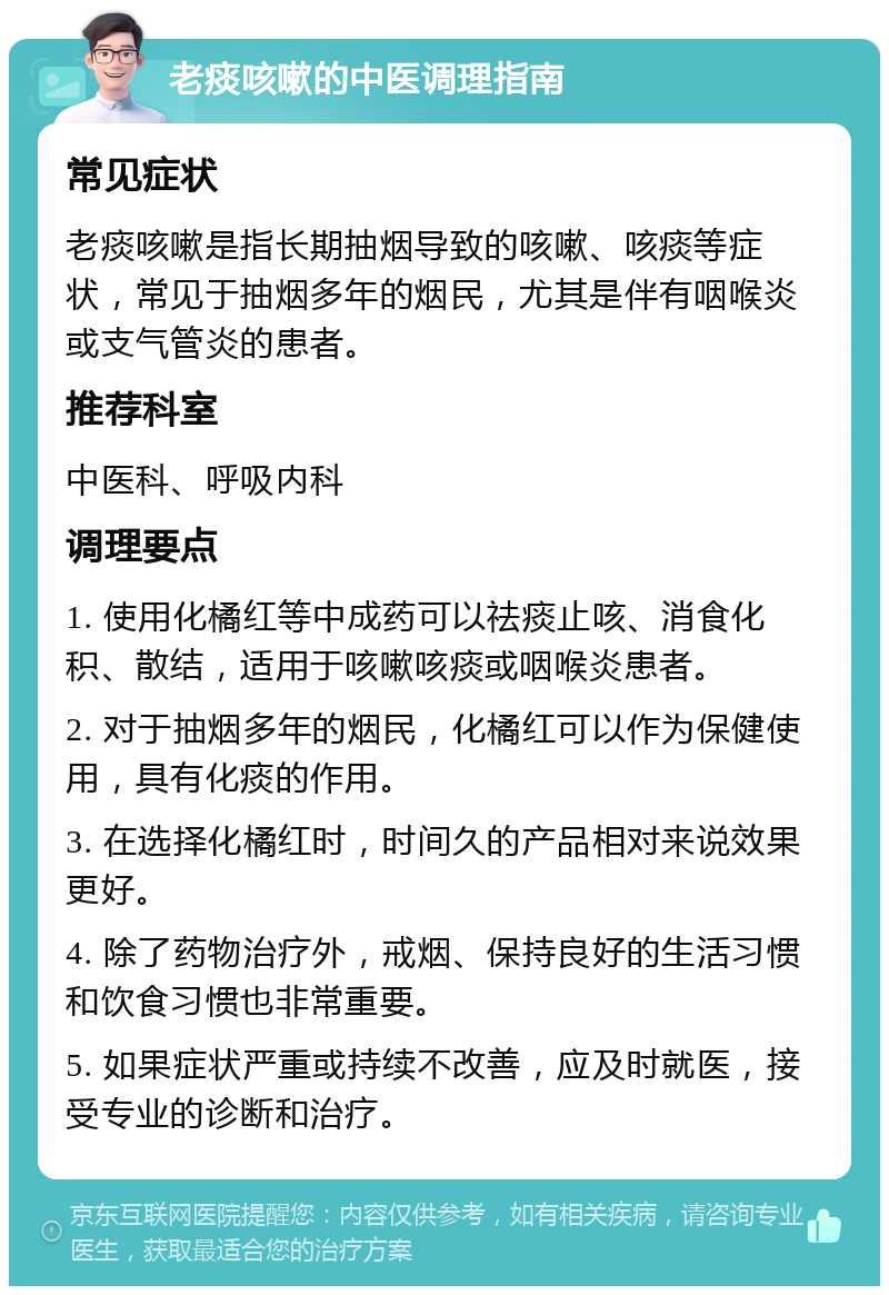 老痰咳嗽的中医调理指南 常见症状 老痰咳嗽是指长期抽烟导致的咳嗽、咳痰等症状，常见于抽烟多年的烟民，尤其是伴有咽喉炎或支气管炎的患者。 推荐科室 中医科、呼吸内科 调理要点 1. 使用化橘红等中成药可以祛痰止咳、消食化积、散结，适用于咳嗽咳痰或咽喉炎患者。 2. 对于抽烟多年的烟民，化橘红可以作为保健使用，具有化痰的作用。 3. 在选择化橘红时，时间久的产品相对来说效果更好。 4. 除了药物治疗外，戒烟、保持良好的生活习惯和饮食习惯也非常重要。 5. 如果症状严重或持续不改善，应及时就医，接受专业的诊断和治疗。