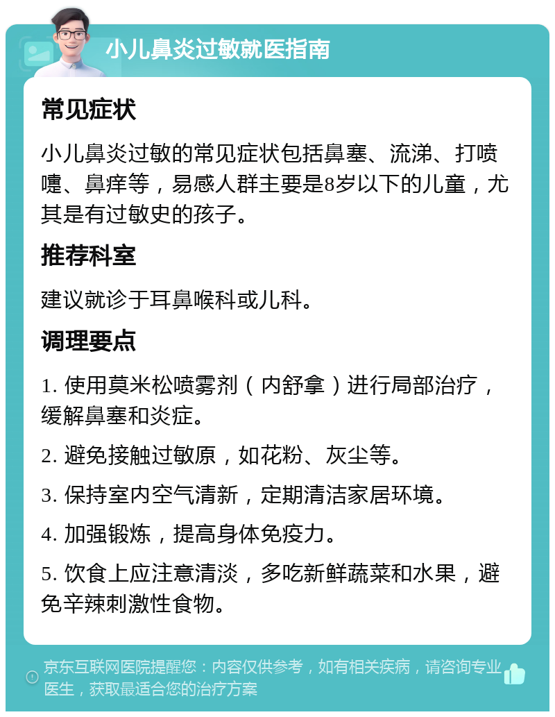 小儿鼻炎过敏就医指南 常见症状 小儿鼻炎过敏的常见症状包括鼻塞、流涕、打喷嚏、鼻痒等，易感人群主要是8岁以下的儿童，尤其是有过敏史的孩子。 推荐科室 建议就诊于耳鼻喉科或儿科。 调理要点 1. 使用莫米松喷雾剂（内舒拿）进行局部治疗，缓解鼻塞和炎症。 2. 避免接触过敏原，如花粉、灰尘等。 3. 保持室内空气清新，定期清洁家居环境。 4. 加强锻炼，提高身体免疫力。 5. 饮食上应注意清淡，多吃新鲜蔬菜和水果，避免辛辣刺激性食物。