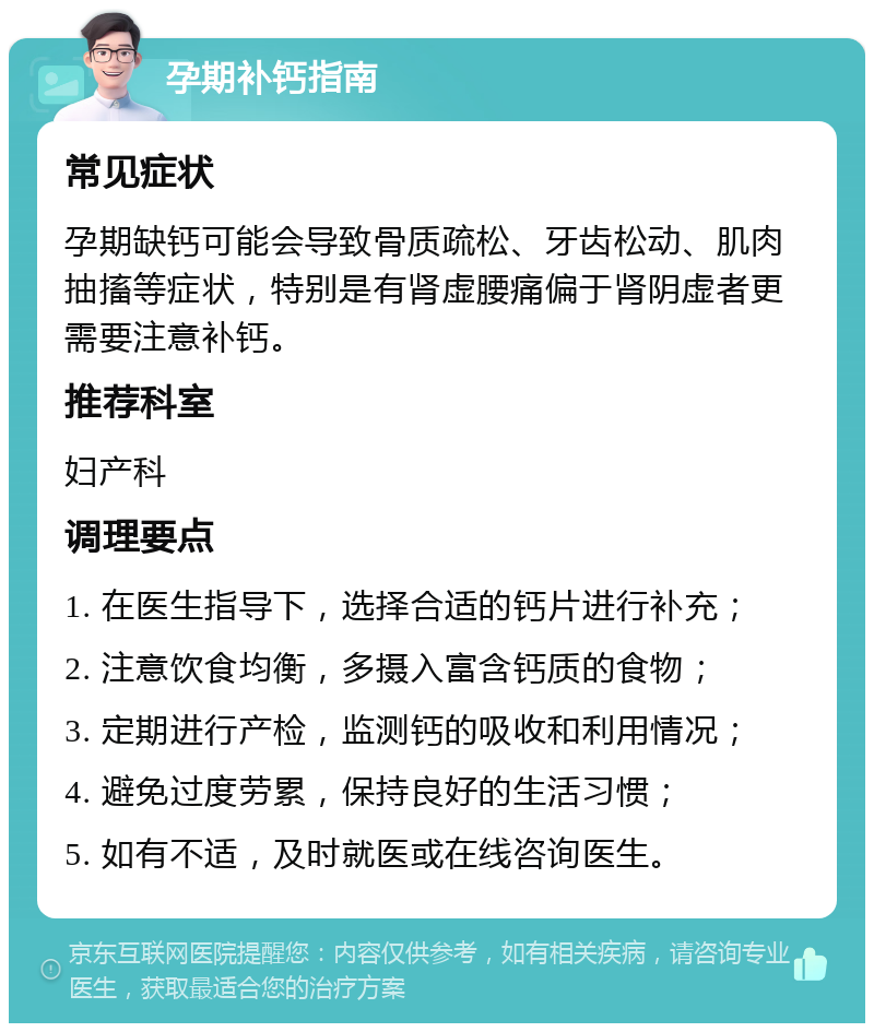 孕期补钙指南 常见症状 孕期缺钙可能会导致骨质疏松、牙齿松动、肌肉抽搐等症状，特别是有肾虚腰痛偏于肾阴虚者更需要注意补钙。 推荐科室 妇产科 调理要点 1. 在医生指导下，选择合适的钙片进行补充； 2. 注意饮食均衡，多摄入富含钙质的食物； 3. 定期进行产检，监测钙的吸收和利用情况； 4. 避免过度劳累，保持良好的生活习惯； 5. 如有不适，及时就医或在线咨询医生。