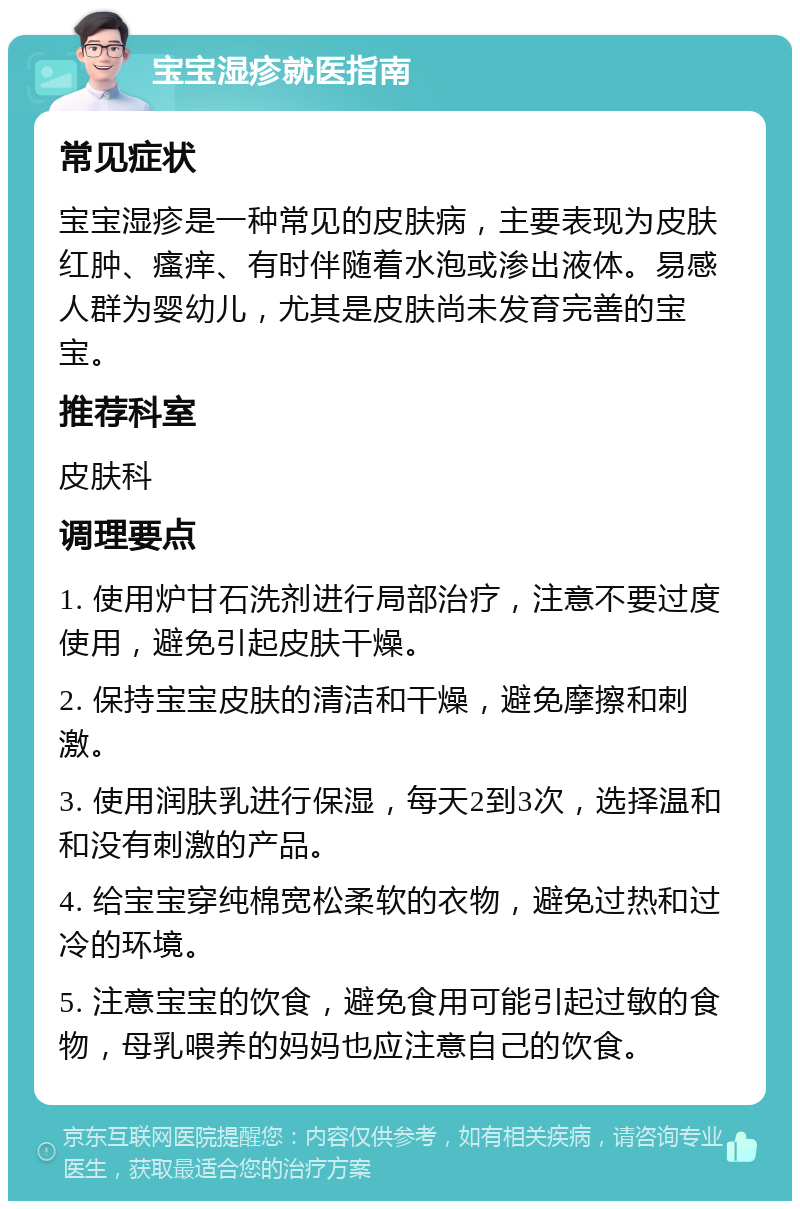 宝宝湿疹就医指南 常见症状 宝宝湿疹是一种常见的皮肤病，主要表现为皮肤红肿、瘙痒、有时伴随着水泡或渗出液体。易感人群为婴幼儿，尤其是皮肤尚未发育完善的宝宝。 推荐科室 皮肤科 调理要点 1. 使用炉甘石洗剂进行局部治疗，注意不要过度使用，避免引起皮肤干燥。 2. 保持宝宝皮肤的清洁和干燥，避免摩擦和刺激。 3. 使用润肤乳进行保湿，每天2到3次，选择温和和没有刺激的产品。 4. 给宝宝穿纯棉宽松柔软的衣物，避免过热和过冷的环境。 5. 注意宝宝的饮食，避免食用可能引起过敏的食物，母乳喂养的妈妈也应注意自己的饮食。